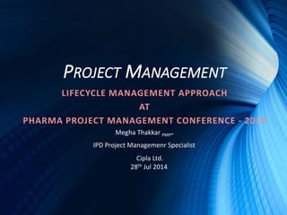 PROJECT MANAGEMENT
LIFECYCLE MANAGEMENT APPROACH
AT
PHARMA PROJECT MANAGEMENT CONFERENCE - 2014
Megha Thakkar PMP®
IPD Project Managemenr Specialist
Cipla Ltd.
28th Jul 2014
 