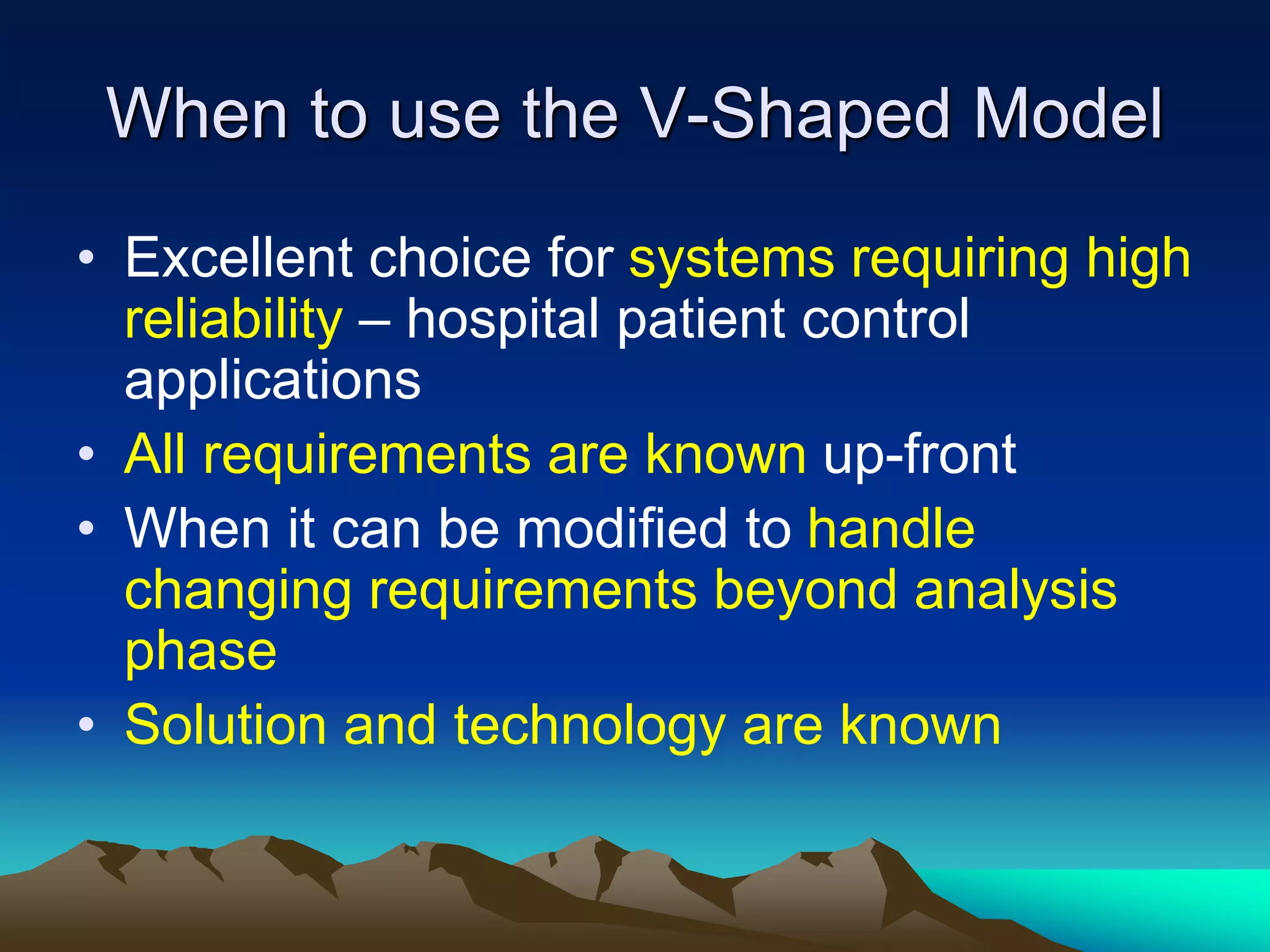 When to use the V-Shaped Model
• Excellent choice for systems requiring high
reliability – hospital patient control
applications
• All requirements are known up-front
• When it can be modified to handle
changing requirements beyond analysis
phase
• Solution and technology are known
 