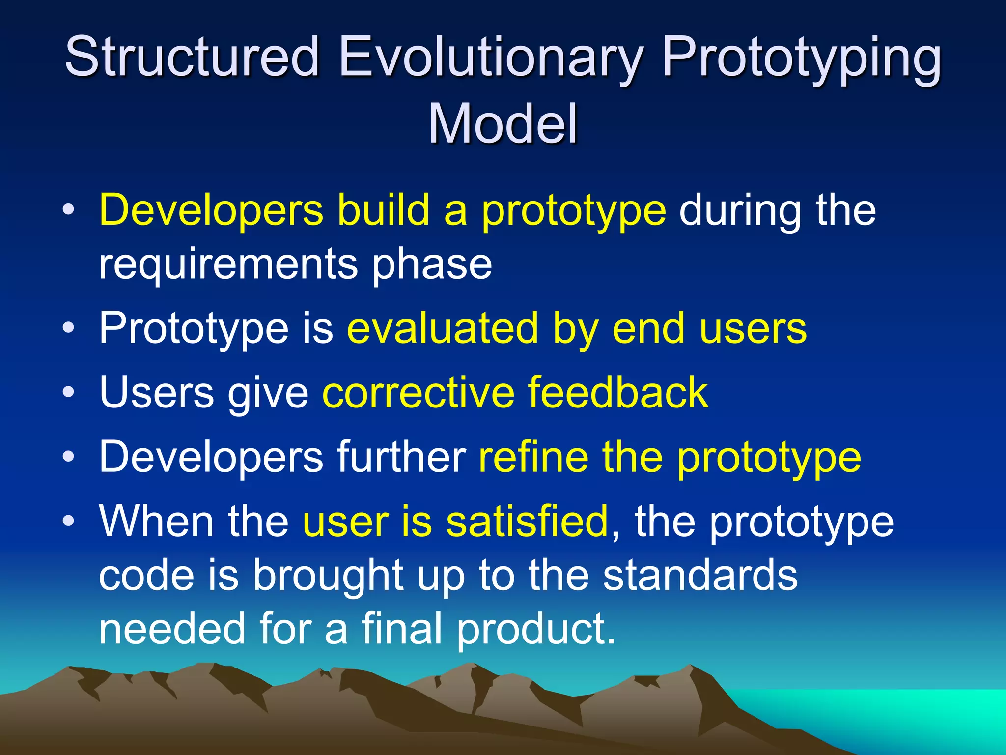 Structured Evolutionary Prototyping
Model
• Developers build a prototype during the
requirements phase
• Prototype is evaluated by end users
• Users give corrective feedback
• Developers further refine the prototype
• When the user is satisfied, the prototype
code is brought up to the standards
needed for a final product.
 