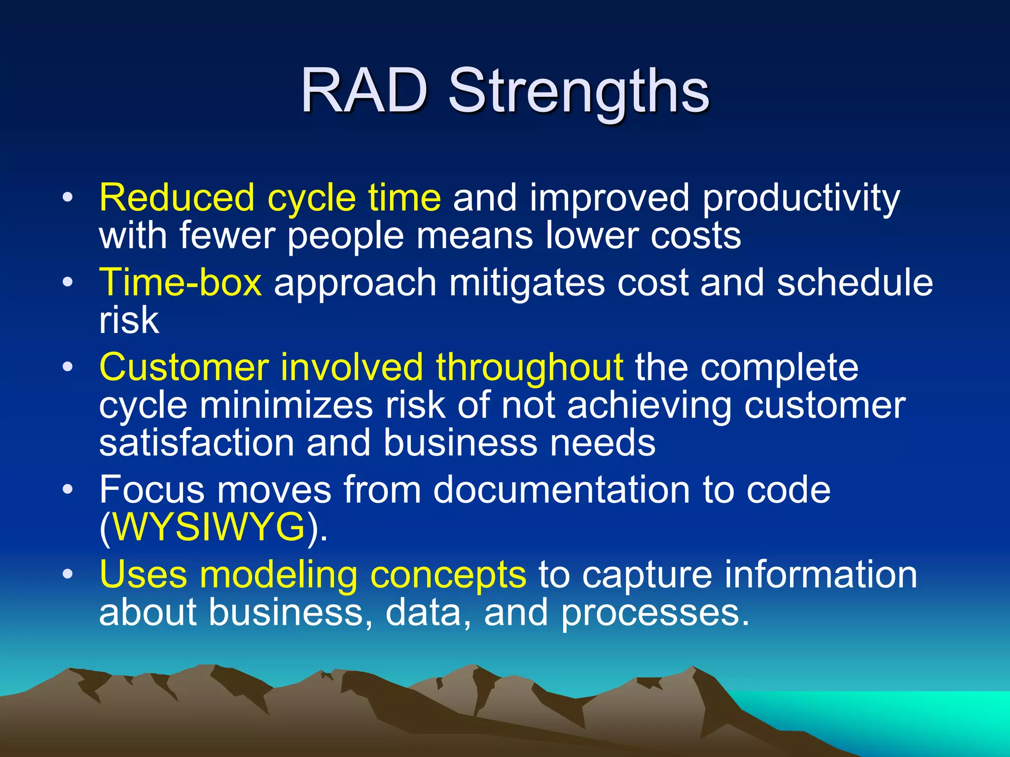 RAD Strengths
• Reduced cycle time and improved productivity
with fewer people means lower costs
• Time-box approach mitigates cost and schedule
risk
• Customer involved throughout the complete
cycle minimizes risk of not achieving customer
satisfaction and business needs
• Focus moves from documentation to code
(WYSIWYG).
• Uses modeling concepts to capture information
about business, data, and processes.
 