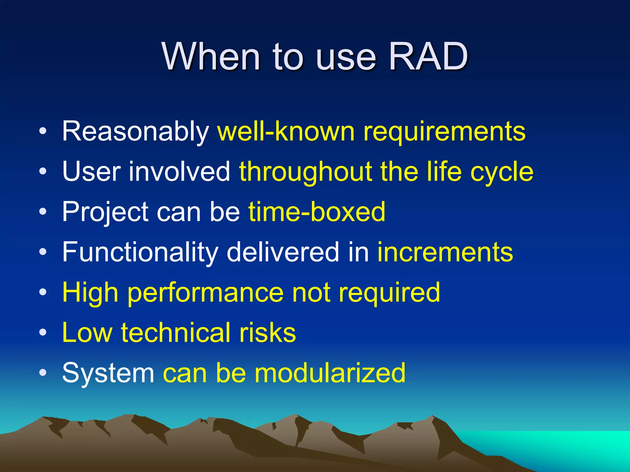 When to use RAD
• Reasonably well-known requirements
• User involved throughout the life cycle
• Project can be time-boxed
• Functionality delivered in increments
• High performance not required
• Low technical risks
• System can be modularized
 