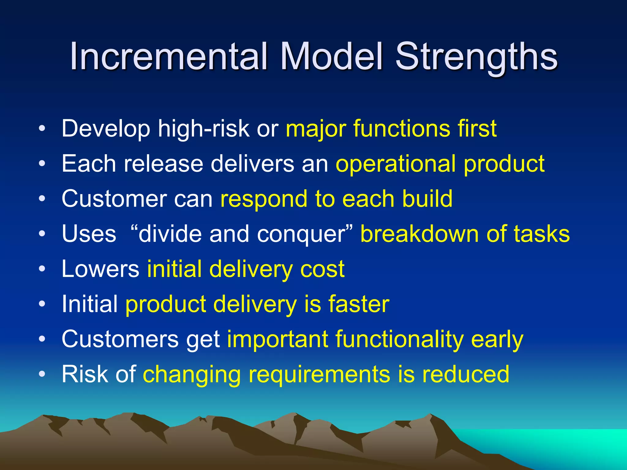 Incremental Model Strengths
• Develop high-risk or major functions first
• Each release delivers an operational product
• Customer can respond to each build
• Uses “divide and conquer” breakdown of tasks
• Lowers initial delivery cost
• Initial product delivery is faster
• Customers get important functionality early
• Risk of changing requirements is reduced
 