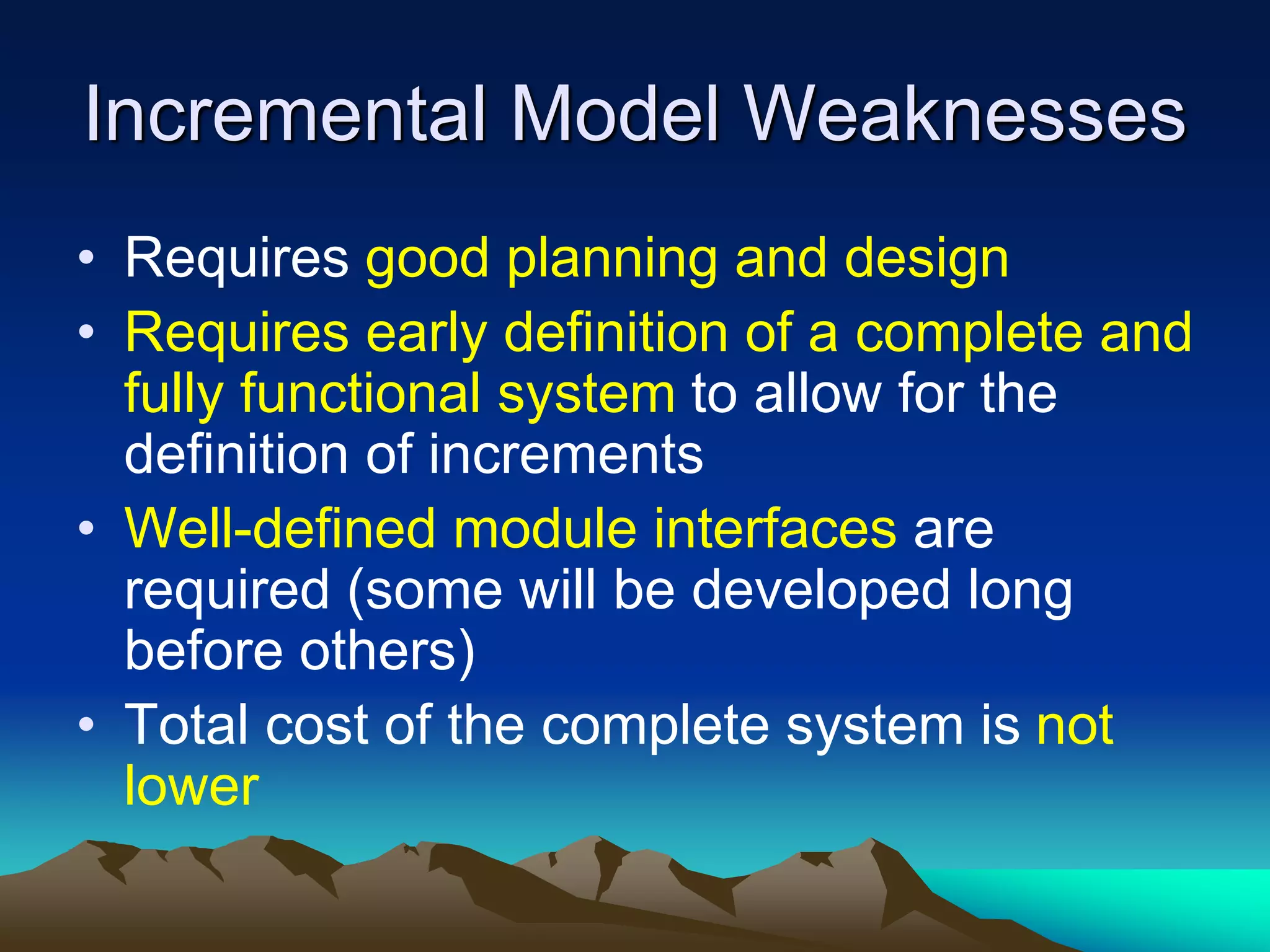 Incremental Model Weaknesses
• Requires good planning and design
• Requires early definition of a complete and
fully functional system to allow for the
definition of increments
• Well-defined module interfaces are
required (some will be developed long
before others)
• Total cost of the complete system is not
lower
 