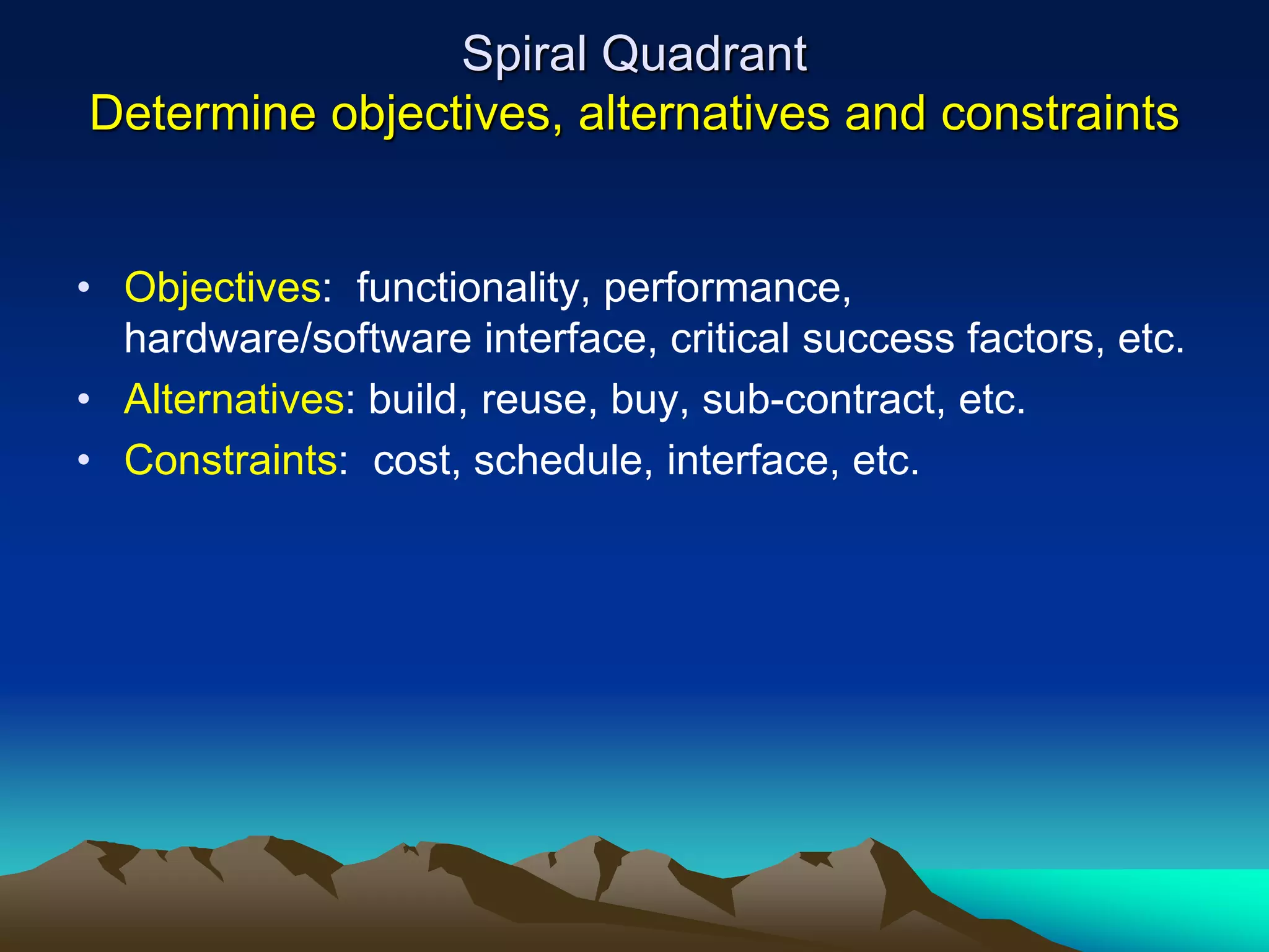 Spiral Quadrant
Determine objectives, alternatives and constraints
• Objectives: functionality, performance,
hardware/software interface, critical success factors, etc.
• Alternatives: build, reuse, buy, sub-contract, etc.
• Constraints: cost, schedule, interface, etc.
 