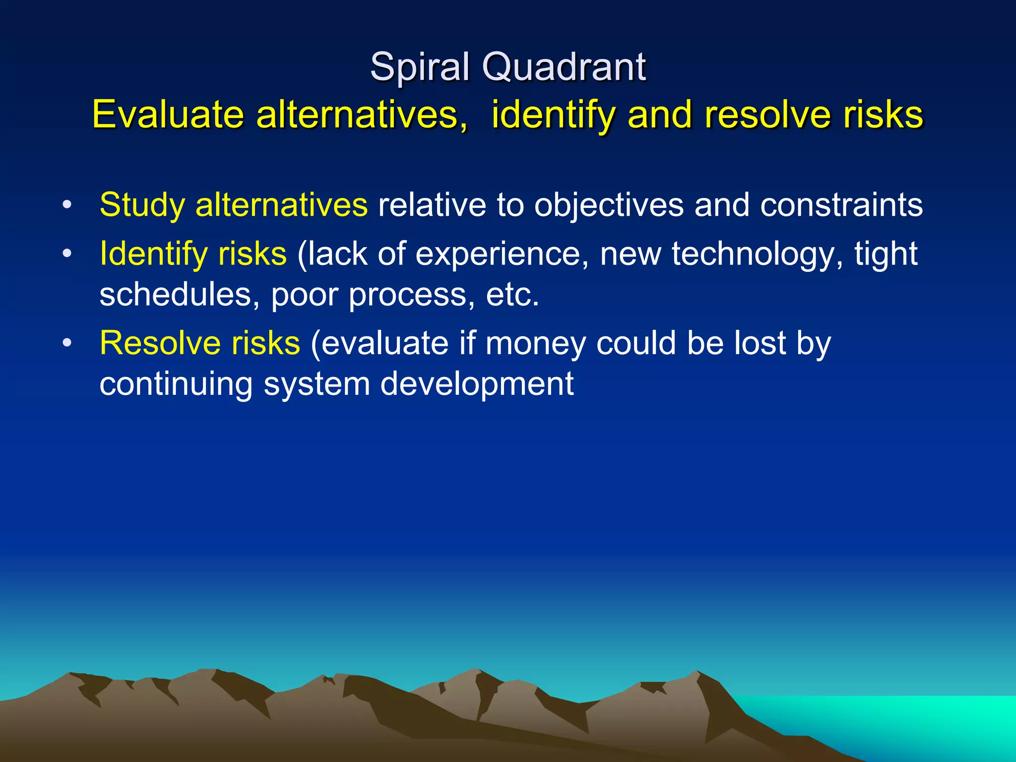 Spiral Quadrant
Evaluate alternatives, identify and resolve risks
• Study alternatives relative to objectives and constraints
• Identify risks (lack of experience, new technology, tight
schedules, poor process, etc.
• Resolve risks (evaluate if money could be lost by
continuing system development
 