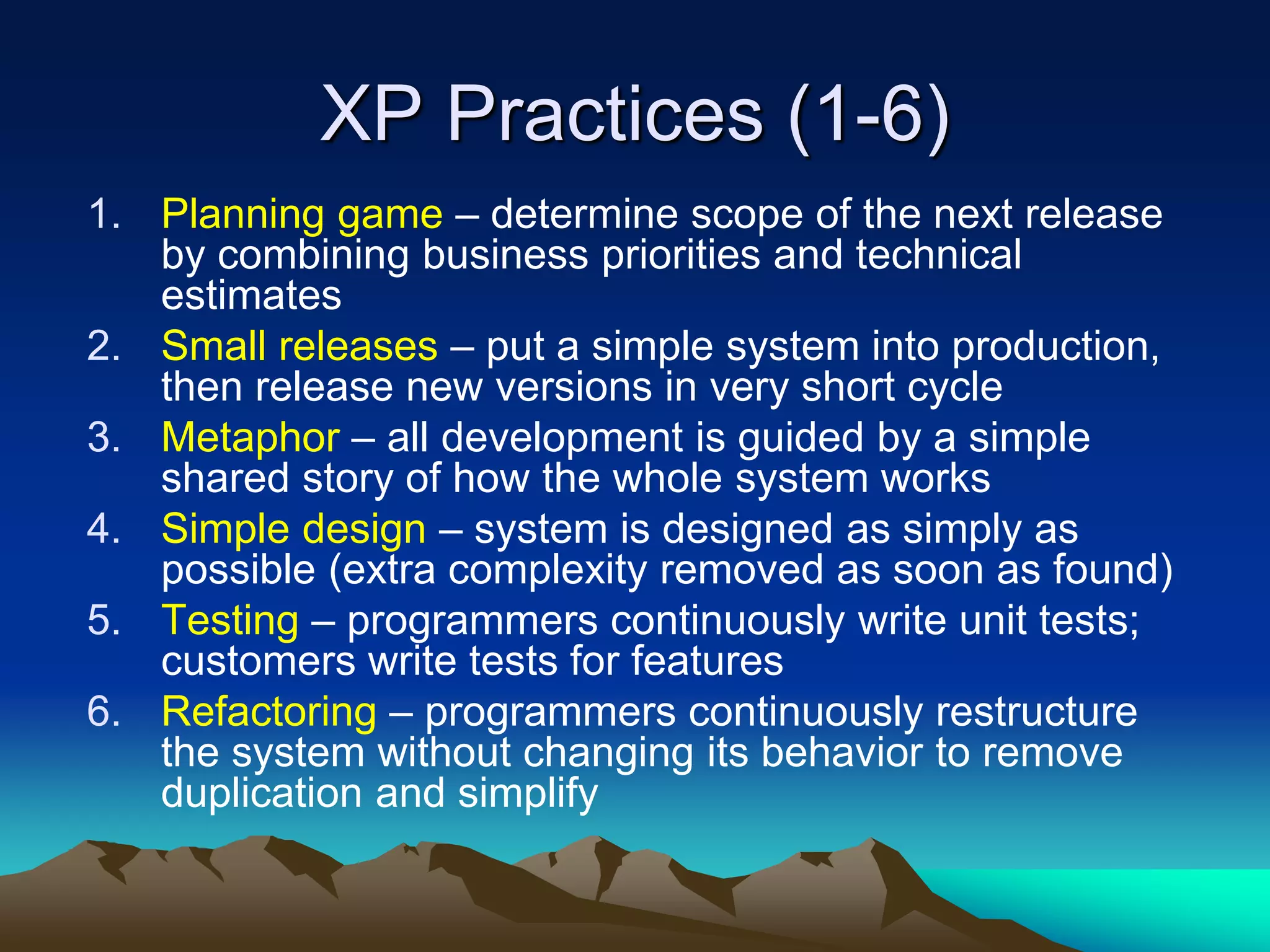 XP Practices (1-6)
1. Planning game – determine scope of the next release
by combining business priorities and technical
estimates
2. Small releases – put a simple system into production,
then release new versions in very short cycle
3. Metaphor – all development is guided by a simple
shared story of how the whole system works
4. Simple design – system is designed as simply as
possible (extra complexity removed as soon as found)
5. Testing – programmers continuously write unit tests;
customers write tests for features
6. Refactoring – programmers continuously restructure
the system without changing its behavior to remove
duplication and simplify
 