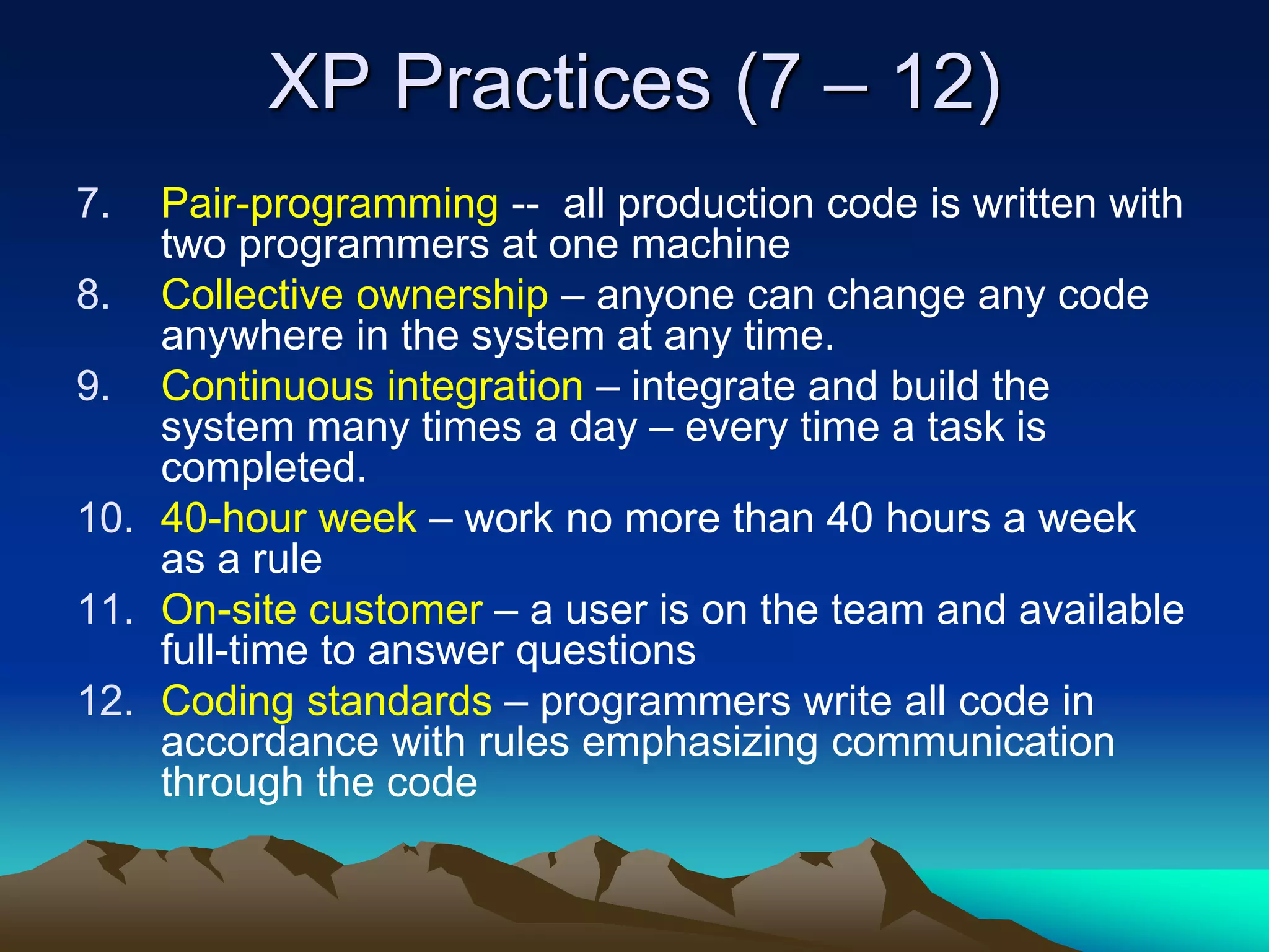 XP Practices (7 – 12)
7. Pair-programming -- all production code is written with
two programmers at one machine
8. Collective ownership – anyone can change any code
anywhere in the system at any time.
9. Continuous integration – integrate and build the
system many times a day – every time a task is
completed.
10. 40-hour week – work no more than 40 hours a week
as a rule
11. On-site customer – a user is on the team and available
full-time to answer questions
12. Coding standards – programmers write all code in
accordance with rules emphasizing communication
through the code
 