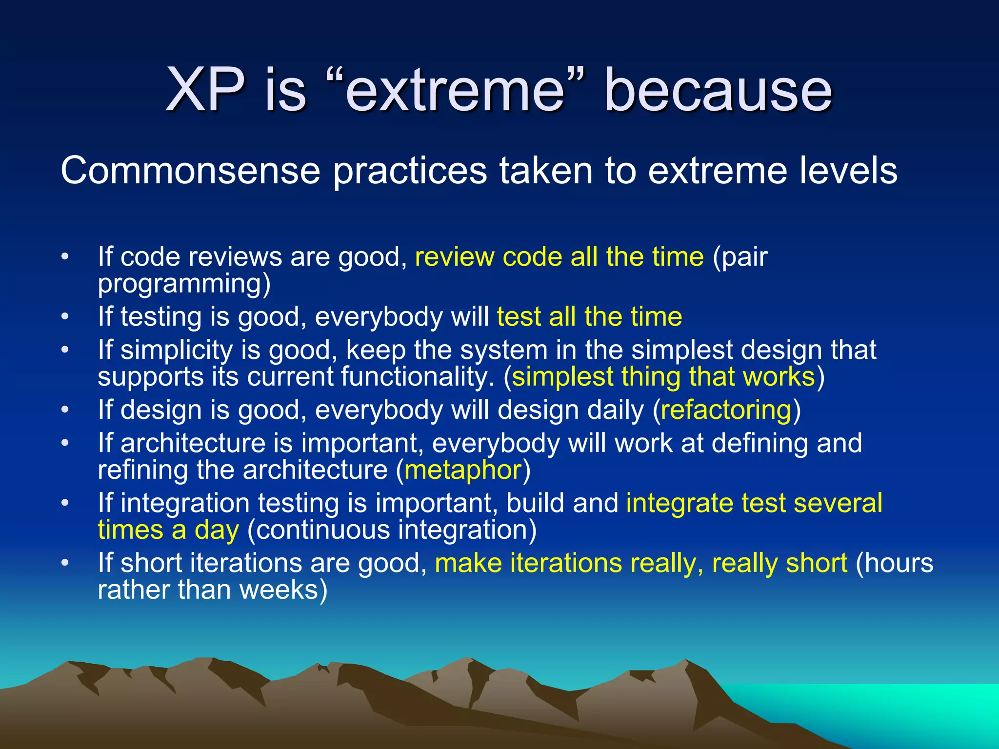 XP is “extreme” because
Commonsense practices taken to extreme levels
• If code reviews are good, review code all the time (pair
programming)
• If testing is good, everybody will test all the time
• If simplicity is good, keep the system in the simplest design that
supports its current functionality. (simplest thing that works)
• If design is good, everybody will design daily (refactoring)
• If architecture is important, everybody will work at defining and
refining the architecture (metaphor)
• If integration testing is important, build and integrate test several
times a day (continuous integration)
• If short iterations are good, make iterations really, really short (hours
rather than weeks)
 