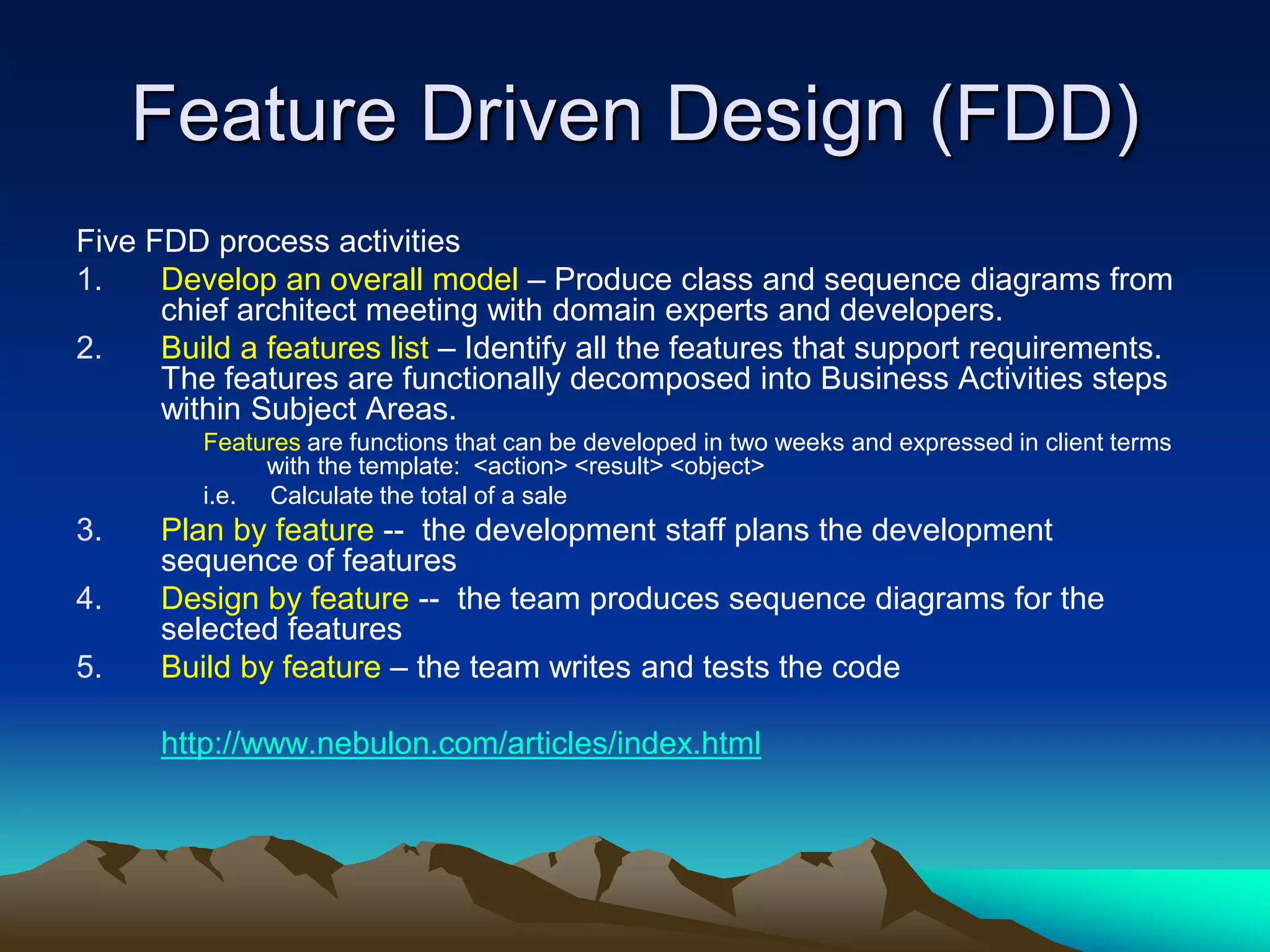 Feature Driven Design (FDD)
Five FDD process activities
1. Develop an overall model – Produce class and sequence diagrams from
chief architect meeting with domain experts and developers.
2. Build a features list – Identify all the features that support requirements.
The features are functionally decomposed into Business Activities steps
within Subject Areas.
Features are functions that can be developed in two weeks and expressed in client terms
with the template: <action> <result> <object>
i.e. Calculate the total of a sale
3. Plan by feature -- the development staff plans the development
sequence of features
4. Design by feature -- the team produces sequence diagrams for the
selected features
5. Build by feature – the team writes and tests the code
http://www.nebulon.com/articles/index.html
 