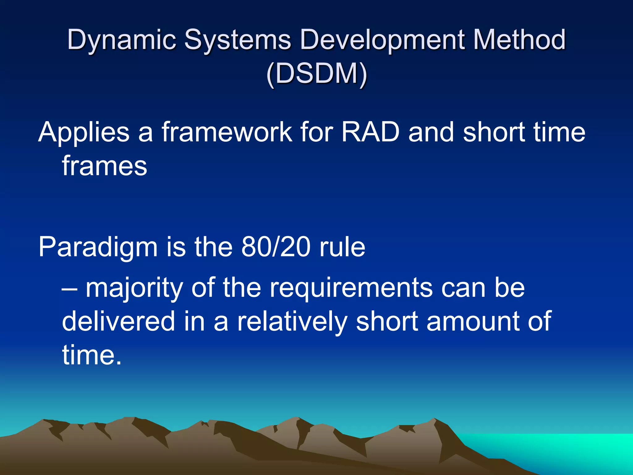 Dynamic Systems Development Method
(DSDM)
Applies a framework for RAD and short time
frames
Paradigm is the 80/20 rule
– majority of the requirements can be
delivered in a relatively short amount of
time.
 