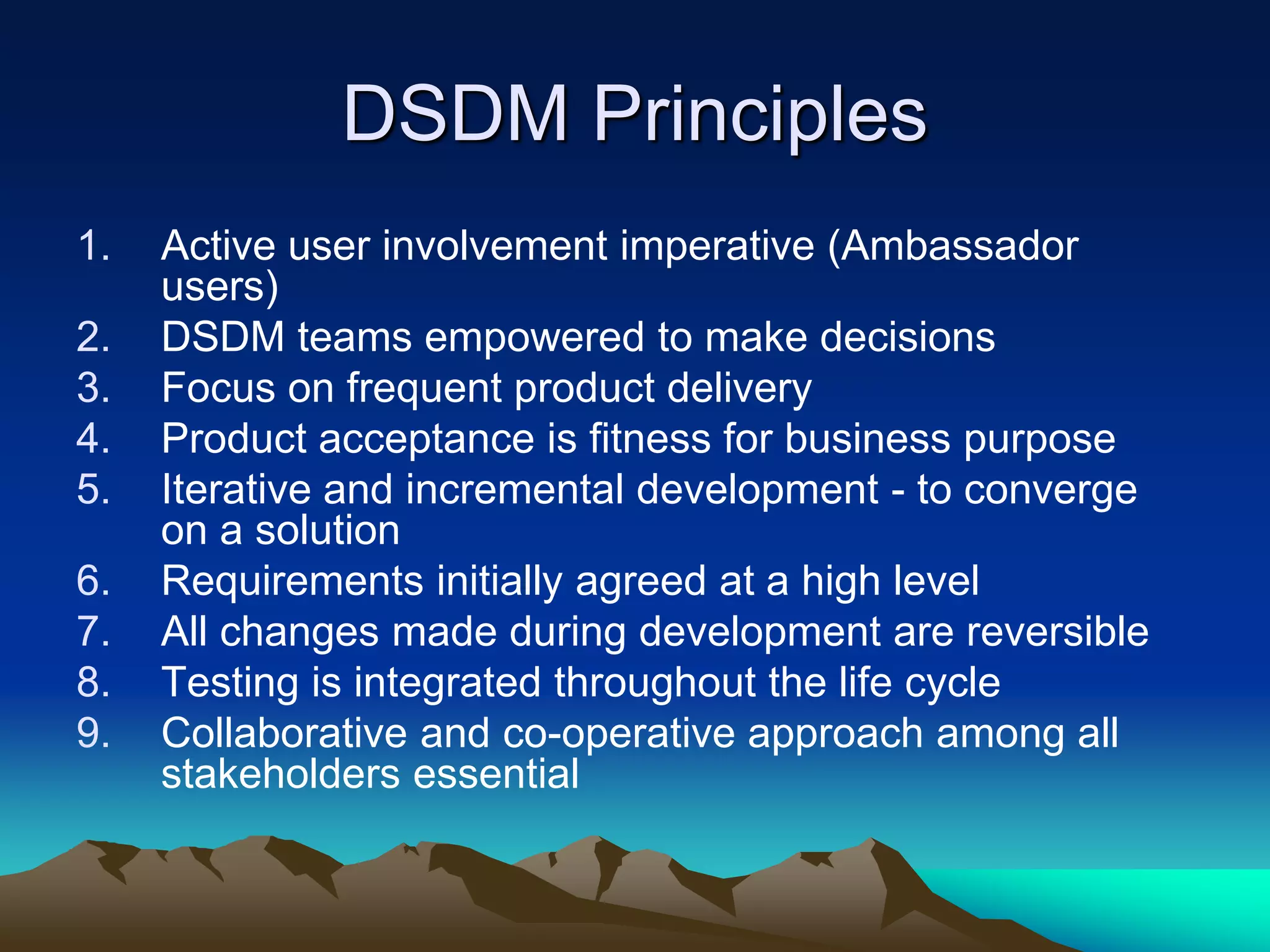 DSDM Principles
1. Active user involvement imperative (Ambassador
users)
2. DSDM teams empowered to make decisions
3. Focus on frequent product delivery
4. Product acceptance is fitness for business purpose
5. Iterative and incremental development - to converge
on a solution
6. Requirements initially agreed at a high level
7. All changes made during development are reversible
8. Testing is integrated throughout the life cycle
9. Collaborative and co-operative approach among all
stakeholders essential
 