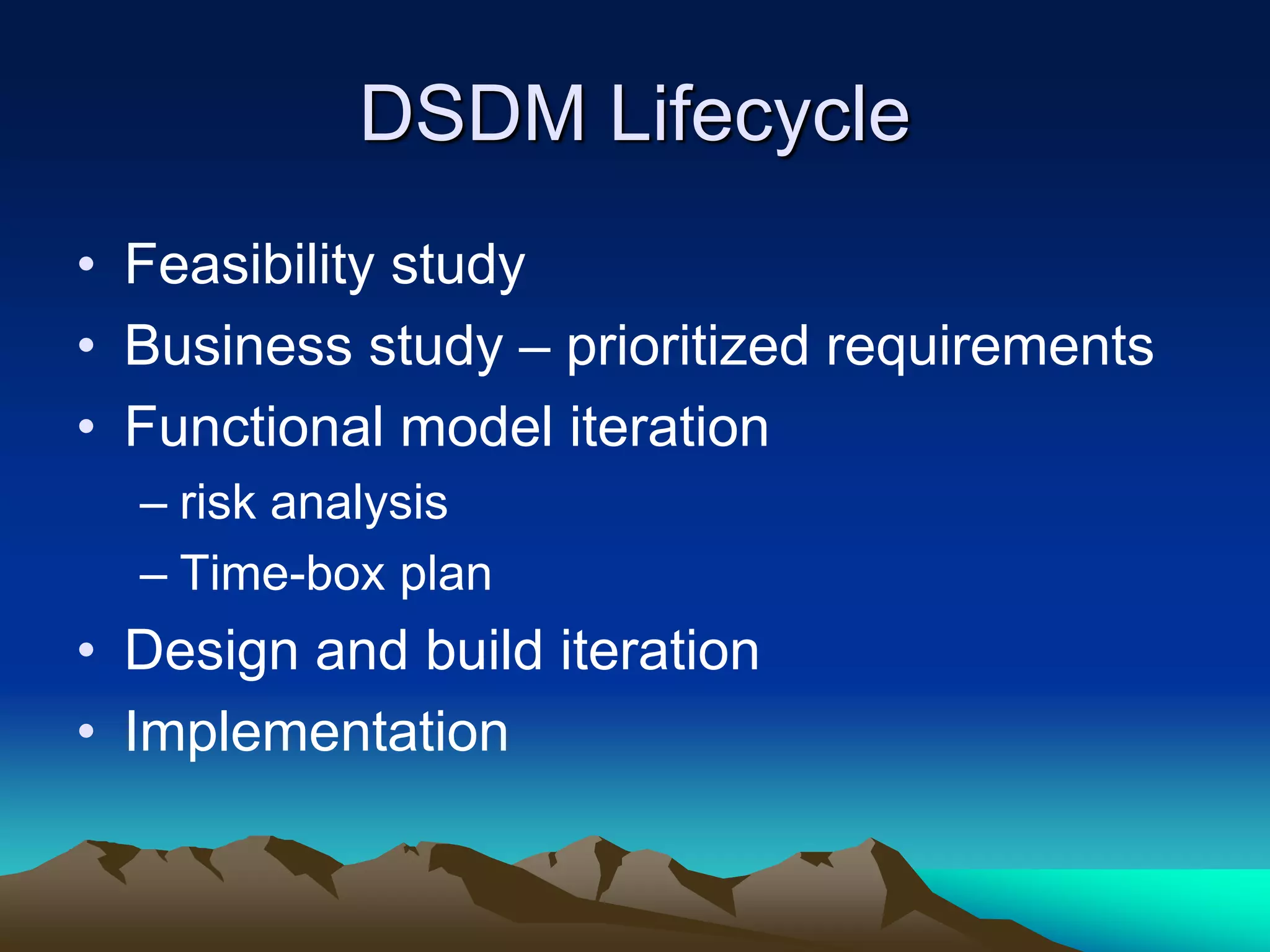 DSDM Lifecycle
• Feasibility study
• Business study – prioritized requirements
• Functional model iteration
– risk analysis
– Time-box plan
• Design and build iteration
• Implementation
 