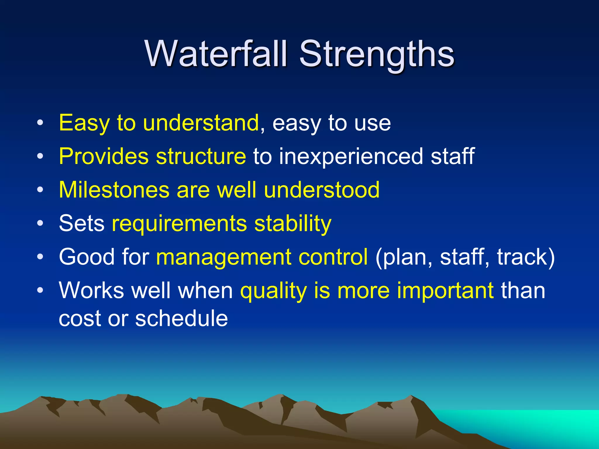 Waterfall Strengths
• Easy to understand, easy to use
• Provides structure to inexperienced staff
• Milestones are well understood
• Sets requirements stability
• Good for management control (plan, staff, track)
• Works well when quality is more important than
cost or schedule
 