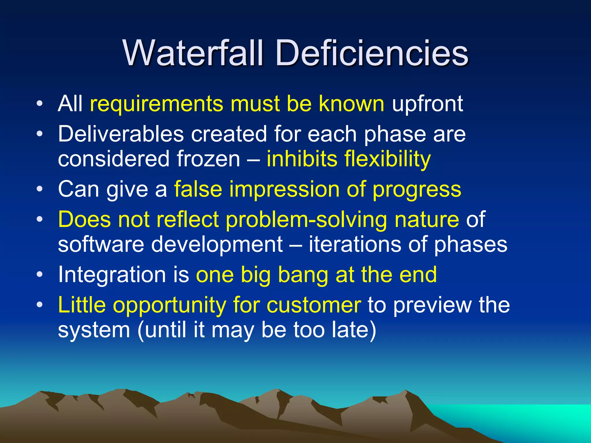 Waterfall Deficiencies
• All requirements must be known upfront
• Deliverables created for each phase are
considered frozen – inhibits flexibility
• Can give a false impression of progress
• Does not reflect problem-solving nature of
software development – iterations of phases
• Integration is one big bang at the end
• Little opportunity for customer to preview the
system (until it may be too late)
 