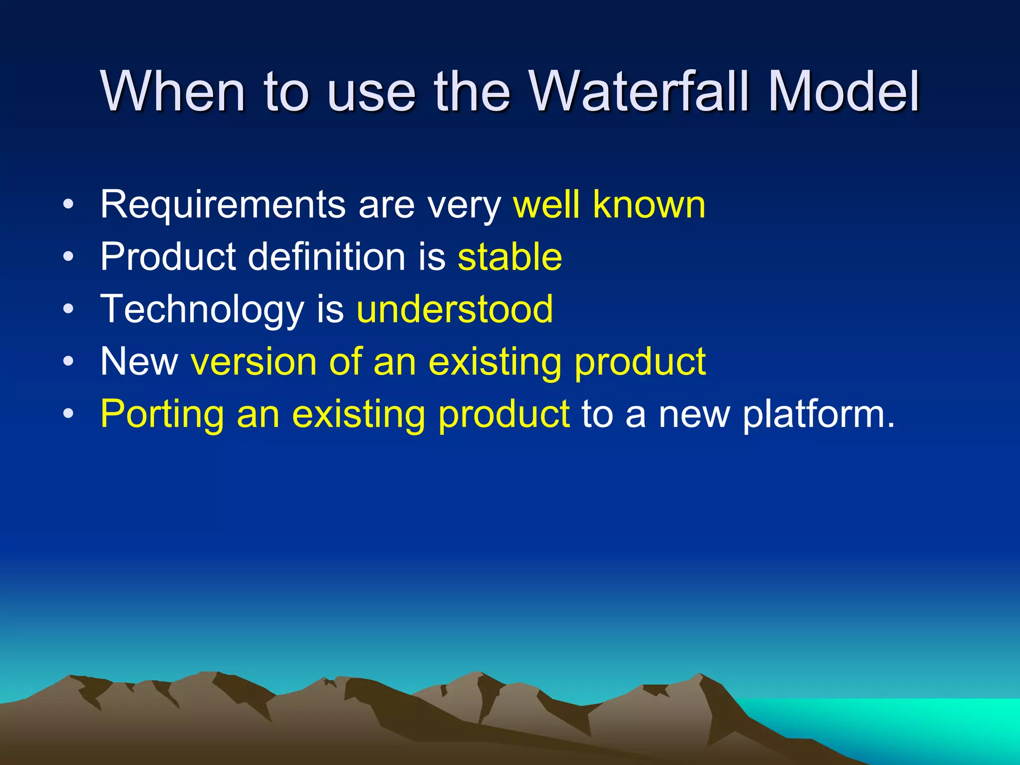 When to use the Waterfall Model
• Requirements are very well known
• Product definition is stable
• Technology is understood
• New version of an existing product
• Porting an existing product to a new platform.
 