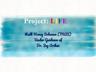 Project: LIFE
Ruth Honey Solomon (MAS)
Under Guidance of
Dr. Jay Ariken
 