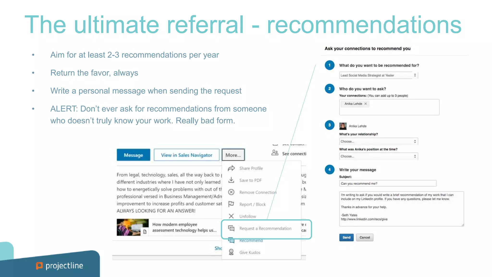 The ultimate referral - recommendations
• Aim for at least 2-3 recommendations per year
• Return the favor, always
• Write a personal message when sending the request
• ALERT: Don’t ever ask for recommendations from someone
who doesn’t truly know your work. Really bad form.
 