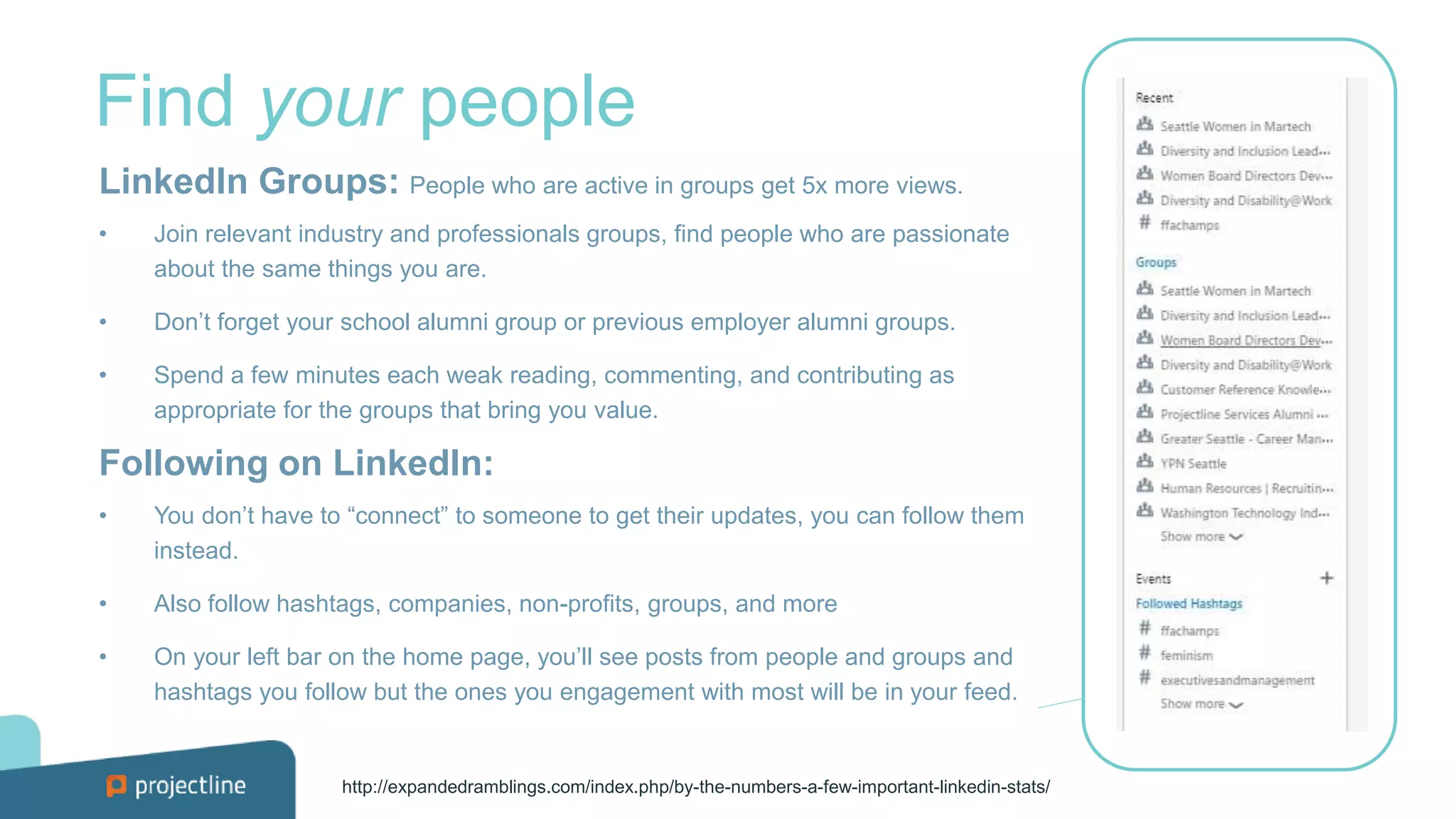 Find your people
LinkedIn Groups: People who are active in groups get 5x more views.
• Join relevant industry and professionals groups, find people who are passionate
about the same things you are.
• Don’t forget your school alumni group or previous employer alumni groups.
• Spend a few minutes each weak reading, commenting, and contributing as
appropriate for the groups that bring you value.
Following on LinkedIn:
• You don’t have to “connect” to someone to get their updates, you can follow them
instead.
• Also follow hashtags, companies, non-profits, groups, and more
• On your left bar on the home page, you’ll see posts from people and groups and
hashtags you follow but the ones you engagement with most will be in your feed.
http://expandedramblings.com/index.php/by-the-numbers-a-few-important-linkedin-stats/
 