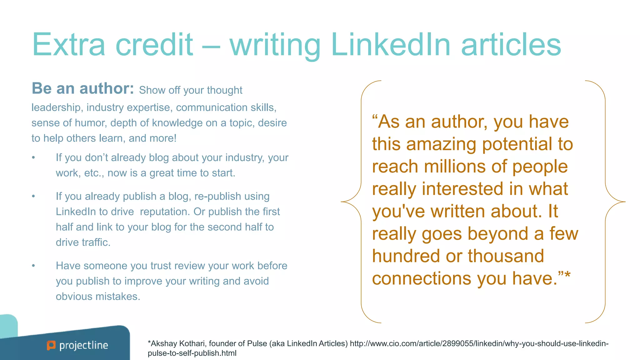 Extra credit – writing LinkedIn articles
Be an author: Show off your thought
leadership, industry expertise, communication skills,
sense of humor, depth of knowledge on a topic, desire
to help others learn, and more!
• If you don’t already blog about your industry, your
work, etc., now is a great time to start.
• If you already publish a blog, re-publish using
LinkedIn to drive reputation. Or publish the first
half and link to your blog for the second half to
drive traffic.
• Have someone you trust review your work before
you publish to improve your writing and avoid
obvious mistakes.
*Akshay Kothari, founder of Pulse (aka LinkedIn Articles) http://www.cio.com/article/2899055/linkedin/why-you-should-use-linkedin-
pulse-to-self-publish.html
“As an author, you have
this amazing potential to
reach millions of people
really interested in what
you've written about. It
really goes beyond a few
hundred or thousand
connections you have.”*
 