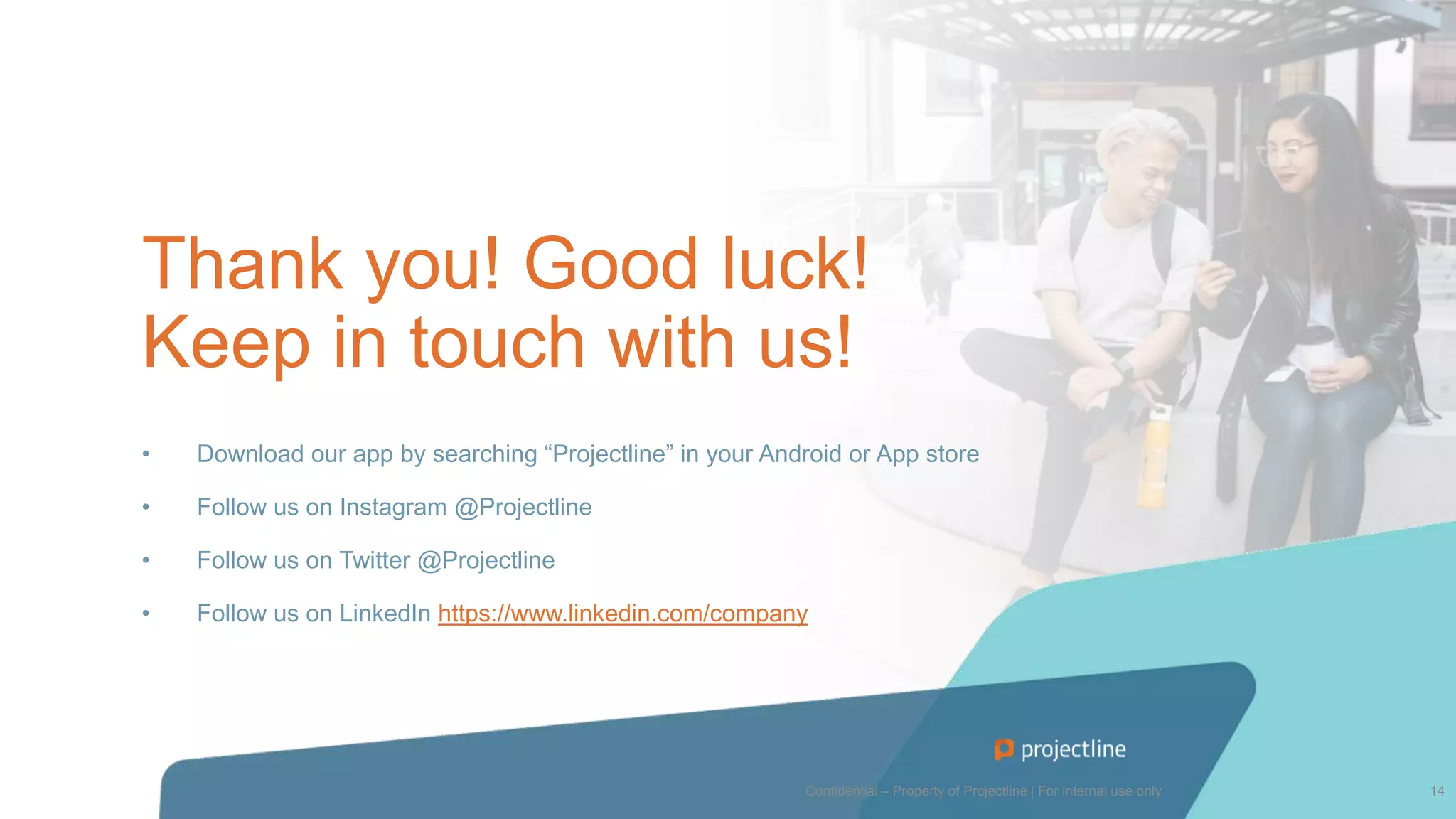 Thank you! Good luck!
Keep in touch with us!
• Download our app by searching “Projectline” in your Android or App store
• Follow us on Instagram @Projectline
• Follow us on Twitter @Projectline
• Follow us on LinkedIn https://www.linkedin.com/company
Confidential – Property of Projectline | For internal use only 14
 