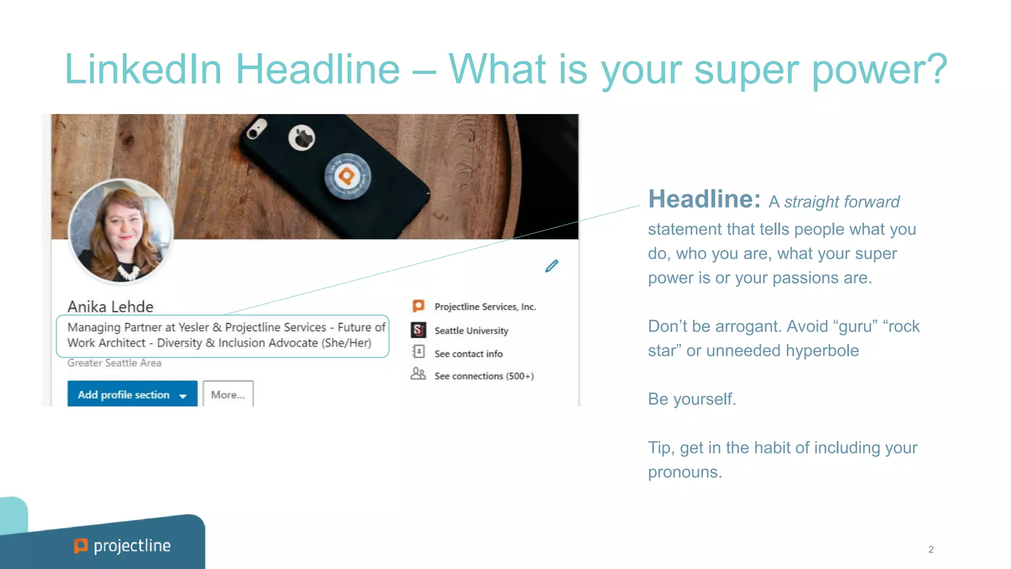 2
LinkedIn Headline – What is your super power?
Headline: A straight forward
statement that tells people what you
do, who you are, what your super
power is or your passions are.
Don’t be arrogant. Avoid “guru” “rock
star” or unneeded hyperbole
Be yourself.
Tip, get in the habit of including your
pronouns.
 