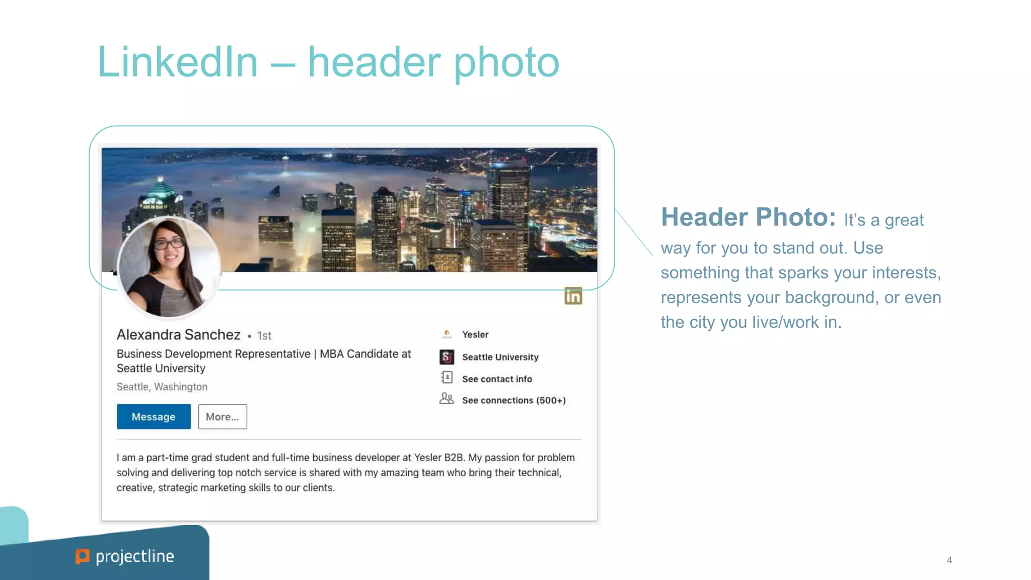 4
LinkedIn – header photo
Header Photo: It’s a great
way for you to stand out. Use
something that sparks your interests,
represents your background, or even
the city you live/work in.
 