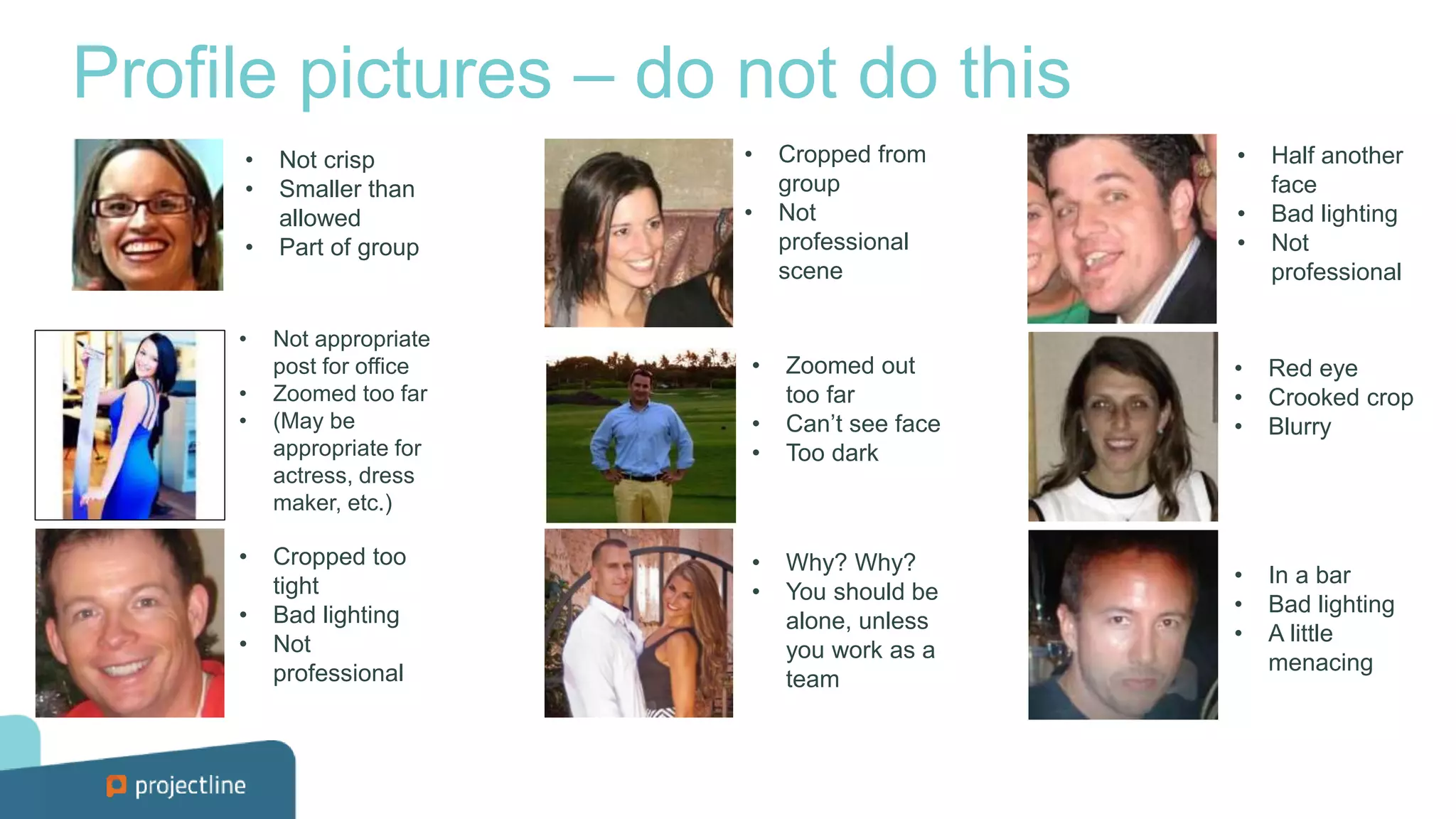 Profile pictures – do not do this
• Not crisp
• Smaller than
allowed
• Part of group
• Not appropriate
post for office
• Zoomed too far
• (May be
appropriate for
actress, dress
maker, etc.)
• Cropped too
tight
• Bad lighting
• Not
professional
• Cropped from
group
• Not
professional
scene
• Zoomed out
too far
• Can’t see face
• Too dark
• Why? Why?
• You should be
alone, unless
you work as a
team
• Red eye
• Crooked crop
• Blurry
• In a bar
• Bad lighting
• A little
menacing
• Half another
face
• Bad lighting
• Not
professional
 