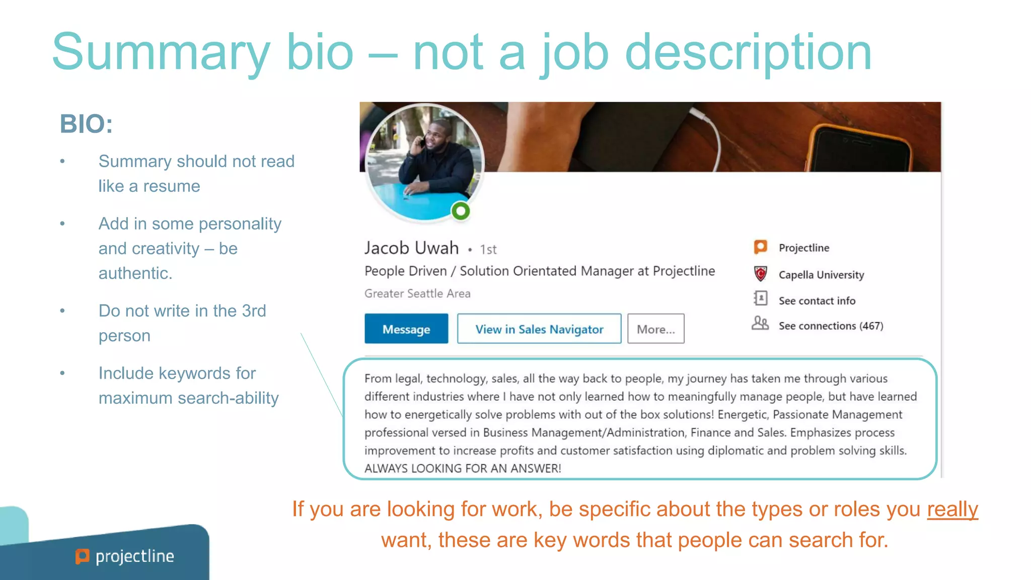 Summary bio – not a job description
BIO:
• Summary should not read
like a resume
• Add in some personality
and creativity – be
authentic.
• Do not write in the 3rd
person
• Include keywords for
maximum search-ability
If you are looking for work, be specific about the types or roles you really
want, these are key words that people can search for.
 