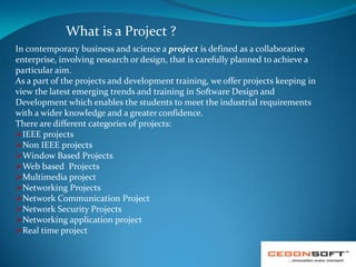 What is a Project ?
In contemporary business and science a project is defined as a collaborative
enterprise, involving research or design, that is carefully planned to achieve a
particular aim.
As a part of the projects and development training, we offer projects keeping in
view the latest emerging trends and training in Software Design and
Development which enables the students to meet the industrial requirements
with a wider knowledge and a greater confidence.
There are different categories of projects:
IEEE projects
Non IEEE projects
Window Based Projects
Web based Projects
Multimedia project
Networking Projects
Network Communication Project
Network Security Projects
Networking application project
Real time project

 