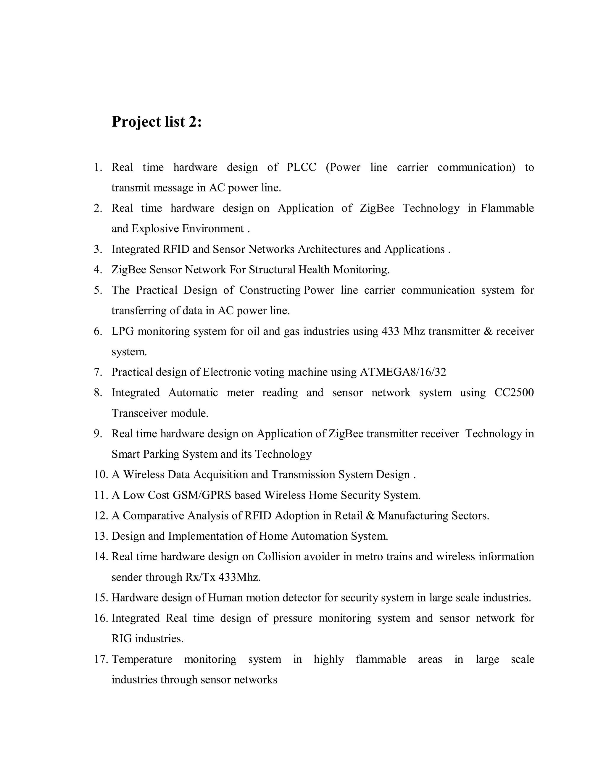 Project list 2:

1. Real time hardware design of PLCC (Power line carrier communication) to
   transmit message in AC power line.
2. Real time hardware design on Application of ZigBee Technology in Flammable
   and Explosive Environment .
3. Integrated RFID and Sensor Networks Architectures and Applications .
4. ZigBee Sensor Network For Structural Health Monitoring.
5. The Practical Design of Constructing Power line carrier communication system for
   transferring of data in AC power line.
6. LPG monitoring system for oil and gas industries using 433 Mhz transmitter & receiver
   system.
7. Practical design of Electronic voting machine using ATMEGA8/16/32
8. Integrated Automatic meter reading and sensor network system using CC2500
   Transceiver module.
9. Real time hardware design on Application of ZigBee transmitter receiver Technology in
   Smart Parking System and its Technology
10. A Wireless Data Acquisition and Transmission System Design .
11. A Low Cost GSM/GPRS based Wireless Home Security System.
12. A Comparative Analysis of RFID Adoption in Retail & Manufacturing Sectors.
13. Design and Implementation of Home Automation System.
14. Real time hardware design on Collision avoider in metro trains and wireless information
   sender through Rx/Tx 433Mhz.
15. Hardware design of Human motion detector for security system in large scale industries.
16. Integrated Real time design of pressure monitoring system and sensor network for
   RIG industries.
17. Temperature monitoring system in highly flammable areas               in   large scale
   industries through sensor networks
 