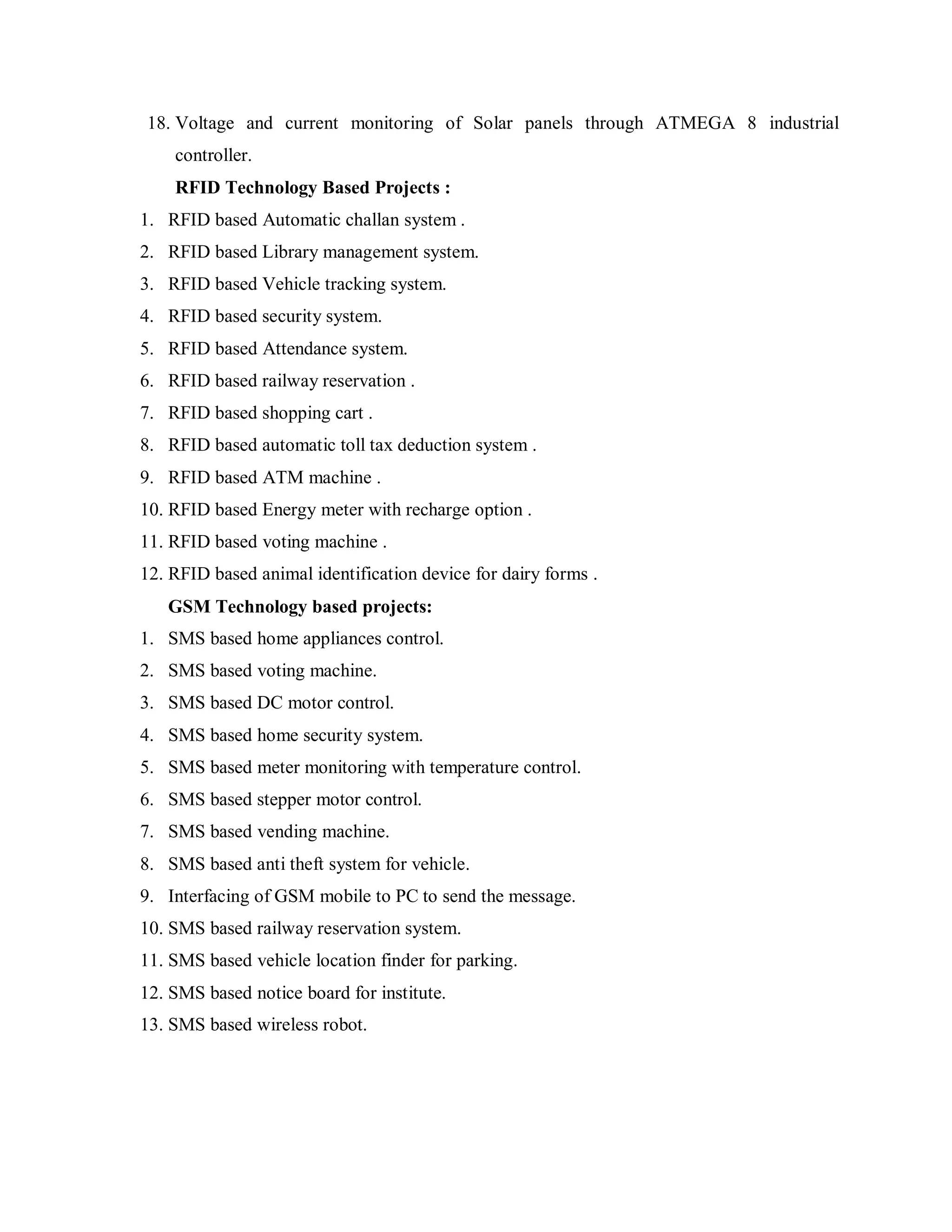 18. Voltage and current monitoring of Solar panels through ATMEGA 8 industrial
    controller.
    RFID Technology Based Projects :
1. RFID based Automatic challan system .
2. RFID based Library management system.
3. RFID based Vehicle tracking system.
4. RFID based security system.
5. RFID based Attendance system.
6. RFID based railway reservation .
7. RFID based shopping cart .
8. RFID based automatic toll tax deduction system .
9. RFID based ATM machine .
10. RFID based Energy meter with recharge option .
11. RFID based voting machine .
12. RFID based animal identification device for dairy forms .
   GSM Technology based projects:
1. SMS based home appliances control.
2. SMS based voting machine.
3. SMS based DC motor control.
4. SMS based home security system.
5. SMS based meter monitoring with temperature control.
6. SMS based stepper motor control.
7. SMS based vending machine.
8. SMS based anti theft system for vehicle.
9. Interfacing of GSM mobile to PC to send the message.
10. SMS based railway reservation system.
11. SMS based vehicle location finder for parking.
12. SMS based notice board for institute.
13. SMS based wireless robot.
 