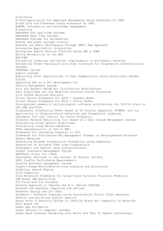 Vice-Versa
E-form Application for Employee Management Using Hibernate Vs JDBC
E-Job Card and Timesheet Using Hibernate Vs JDBC
EKNOW: Information and knowledge management
E-learning
Embedded and real-time systems
Embedded Real Time Systems
Embedded Systems for Automobiles
Energy and power systems control
Enhance the Email Performance Through SMTP- New Approach
Enterprise Application Integration
Enterprise Mobile Service Platform Using JMS & J2ME
Entity Recognition on the Web
ERP/CRM
Estimating latencies and buffer requirements in multimedia networks
Estimating Ridge Topologies with High Curvature for Fingerprint Authentication
Systems
ETHEREAL System
Expert systems
Exploiting Local Regularities in Text Segmentation using Conditional Random
Fields
Exploring XUL as a GUI development kit
Factory management system
Fair and dynamic Bandwidth Distribution Architecture
Fast Algorithms for the Modified Discrete Cosine Transform
File System Workload Analysis
Filter Object Framework for MICO - Dynamic Model
Filter Object Framework for MICO - Static Model
Fine-grained symmetric multiprocessor software architecture for TCP/IP stack on
the UNM platform
Fingerprint Orientation Model Based on 2D Fourier Expansion (FOMFE) and Its
Application to Singular-Point Detection and Fingerprint Indexing
Implement SIP call control for voice Telephony.
Flexible Network Monitoring Tool Based on a Data Stream Management System
Forecasting using Genetic Algorithms.
Forecasting using Neural Networks
FPGA implementation of 802.11 MAC.
Framework for cascading Payments in P2P
Framework for Distributed Key Management Schemes in Heterogeneous Wireless
Sensor Networks
Generating Windows Presentation Foundation using templates
Generation of Reliable PINs from Fingerprints
Geographic and spatial data infrastructures
Global Insurance Management System
GNUTELLA client for LINUX
Government services in the context of digital society
GPRS Traffic Performance Measurements
Granite Business management system
Graphic/Image/Photo/Hand-writing analysis and processing
Graphical Search Engine
Grid Computing
Grid Extension Framework for Large Scale Parallel Financial Modeling
GSM Based LAN Monitoring
GUI Front-end for Postgres
Hackers Approach to Improve the A.I. Behind CAPTCHA
Handled and wearable computing and devices
Handover Keying and its Uses
Hardware - Software Codesign using hierarchical Finite State machines
Hedonic and perceived digital quality
Honey Pots- A Security System to Identify Black Hat Community in Networks
Host Based IDS
Human Age Estimation
Human factors in computer systems
Human Head Internal Rendering with Mouth and Text To Speech Synthesizer

 