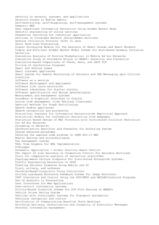 Security in network, systems, and applications
Security Issues in Mobile Agents
Self-monitoring, self-diagnosing, self-management systems
Semantic WEB
Semi Supervised Information Extraction Using Hidden Markov Mode
Semiotic engineering of online services
Sequential switching for industrial application
Services in Converged Network (Value-Added Services)
Session Initiation Protocol (SIP) in Java
Short Term Load Forecasting
Signal Processing Module for the Analysis of Heart Sounds and Heart Murmurs
Simple and Efficient Hidden Markov Model Scheme for Host-Based Anomaly Intrusion
Detection
Simulation Analysis of Routing Misbehaviour in Mobile Ad hoc Networks
Simulation Study of BlackHole Attack In MANET: Detection and Prevention
Simulation-based Comparisons of Tahoe, Reno, and SACK TCP
Slicing of Synchronous Programs
Smart and digital homes
Smart consumer appliances
Smart System for Remote Monitoring of Patients and SMS Messaging upon Critical
Condition
Software as a service
Software development and deployment
software life cycle maintainer
Software robustness for digital society
Software specification and design methodologies
Measurement and management systems
Soundbox: A Graphical Interface to Digital
Source code management (like Rational Clearcase)
Spectral methods for Graph Partitioning
Speech enable appliances
Speech recognition and processing
Statistical Learners for Information Extraction:An Empiricial Approach
Statistical models for Information Extraction from webpages
Statistics Based Design of MAC Protocols with Distributed Collision Resolution
for Ad Hoc Networks
Streaming in Networks
Synchronization Specifier and Presenter for Authoring System
System advanced paradigms
Tackling the exposed node problem in IEEE 802.11 MAC
Mobile devices and biotechnologies
Tax management system
TAX: Tree Algebra for XML Implementation
T-Blogger
Telematic Application - Global Position Aware Vehicle
The Impact of Loss Recovery on Congestion Control for Reliable Multicast
Tools for comparative analysis of extraction algorithms
Topology-Aware Failure Diagnosis For Distributed Enterprise Systems.
Traffic Engineering Extensions to OSPF
Treating Patients Diabetes Using Mobile and PC
Trust, privacy, and safeness
Two-Rule-Based Linguistic Fuzzy Controllers
Unified Log-Based Relevance Feedback Scheme for Image Retrieval
UPFC Simulation and Control Using the ATP/EMTP and MATLAB/Simulink Programs
Use of wavelets in Forecasting
User Interfaces for Web Applications
User-centric information systems
Utility-Based Incentive Scheme for P2P File Sharing in MANETs
Vehicle Driver Rating System
Vehicles with Intelligent Systems for Transport Automation
Vehicular navigation and control
Verification of Communicating Reactive State Machines
Verifying Delivery, Authorization and Integrity of Electronic Messages
Personal information management

 
