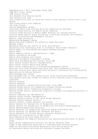 Implementation / Mail Downloader Using J2ME
J2ME Mail Client Server
J2ME Project Titles
Java Network File Sharing System
Java Productivity Aids
Java Productivity Aids to Track the Control Flow, Parsing, Control Flow & Log
Reader
Java Visual Editor with Compiler
Job Order System
Library Management System
Localized Sensor Area Coverage With Low Communication Overhead
Location Aided Routing for Mobile Ad-Hoc Networks
Location Aided Routing in Mobile ADHOC Networks for Secured Routing
Location Based Spatial Query Processing In Wireless Broadcast Environments
Material Forecasting and Management Solution
Medical image processing
Membership Management System
Memory Learning Framework for Effective Image Retrieval
Message Digest
Messaging Service over TCP/IP in Local Area Network
Minimizing File Downloading Time in Stochastic Peer-To-Peer Networks
Mobile Agents In Distributed Multimedia Database Systems
Mobile Bank
Mobile Banking Design & Implementation - IEEE
Mobile Information Provider
Mobile shop shopping cart System
Modeling & Automated Containment of Worms
Monitoring And Managing The Clusters Using JMX
Multi Router Traffic Monitor Implementation
Multi Router Traffic Monitoring System
Multi Server Communication In Distributed Management System
Multicast Live Video Broadcasting Using Real Time Transmission Protocol
Multicast Routing With Delay and Delay Variation Constraints For Collaborative
Applications On Overlay Networks
Multithreaded Chat Server
Multithreaded Peer to Peer Communication using Distributed Frameworks
near-optimal multicast scheme for mobile ad hoc networks using a hybrid genetic
algorithm
Network Analyze
Network Analyzer
Network Analyzer & Network Monitoring Tool using SNMP
Network Border Patrol for Congestion Collapse Preventing System
Network Border Patrol Preventing Congestion Collapse
Network border patrol: preventing congestion collapse and promoting fairness in
the Internet
Network Component for XML Migration
Network Packer Sniffer Implementation
Network Security System in DNS using AD-HOC Networks
Network Traffic Anomaly Detector
Network Traffic, Packet Analyzer and Sniffer
Neural Network for Recognition of Handwritten and Digits
Neural Network for Recognition of Handwritten and Digits Backpropagation
Neural Network-Based Face Detection
Neural Networks for Handwriting Detection System Using Brain Net
Neural Networks for Handwritten character and Digits
Neural Networks for Unicode Optical Character Recognition
New Model for Dissemination of XML Content
Noise Reduction by Fuzzy Image Filtering
Novel Framework for Semantic Annotation and Personalized Retrieval of Sports
Video
Novel Secure Communication Protocol for Ad Hoc networks [SCP]
OCGRR: A New Scheduling Algorithm for Differentiated Services Network
ODAM: An Optimized Distributed Association Rule Mining Algorithm
On Guaranteed Smooth Switching For Buffered Crossbar Switches

 