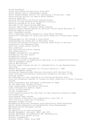 Scribe Automation
Secure Data Hiding and Extraction Using BPCS
Secure Optimal Cyclic Cryptographic System
Secure Password-Based Protocol for Downloading a Private Key - IEEE
Secure Routing Protocol for mobile Ad-hoc Network
Securing Image URL
Securing User-Controlled Routing Infrastructures
Security In Large Networks Using Mediator Protocols
Selective Encryption of Still Image
Send SMS To Cell Phone Through SMTP Mail
Shortest Node Finder In Wireless Ad-Hoc Networks
Signature Based Indexing Method for Efficient Content Based Retrieval of
Relative Temporal Patterns
Smart Knowledge Provider
Static Image Hand Gesture Recognition using Neural Networks
Statistical Techniques for Detecting Traffic Anomalies through Packet Header
Data
Steganography for FTP through a Proxy Server
Steganography for Hiding Data in Wave Audio Files
Structure and Texture Filling-In of Missing Image Blocks in Wireless
Transmission and Compression App
TCPIP Chat client server Using C#
Tele cardiology
Tele pathology and digital imaging
Tele rehabilitation
TELEMED: Telemedicine and eHealth
Telemedicine and tele health
Telemedicine portals
Telemedicine software and devices
Temporal Portioning of Communication Resources in an Integrated Architecture
Textile Management System
Textile Web Services
The File Digest program and the C++ implementation of some Message-Digest
algorithms
Towards multi model interfaces for intrusion detection - IEEE
Trainee Management System
Trustworthy Computing Under Resource Constraints With The Down Policy
Truth Discovery with Multiple Conflicting Information Providers on Web
Tutoring systems
Two Techniques for Fast Computation of Constrained Shortest Paths
Using the Conceptual Cohesion of Classes for Fault Prediction in Object Oriented
Systems
Using Trigonometry and Pythagoras to Watermark an Image
VB .Net Smart Mail Transfer Protocol
Video Steganography Using Mobile Simulation
Video techniques for medical images
Virtual Private Network
Virtual telemedicine
Vision Based Processing For Real-Time 3-D Data Acquisition Based On Coded
Structured Light
Voice Enabled Smart Browser
VOIP Flexible & Efficient Voice Communicator, Voice Over IP
VVoIP Voice with Video Over IP Networks
Wallpaper Changer Utility
Watermarking Relational Databases Using Optimization Based Techniques
Wavelet Based Compression and Decompression Using Steganography
Web Based Content Management System
Web Services
Win Application for Word Processing
Windows Management Instrument (WMI) .Net 2005
Windows Management Instrumentation WMI Implementation
Windows Multi File Search utility
Wireless telemedicine
Wireless Traffic Viewer Using J2ME

 
