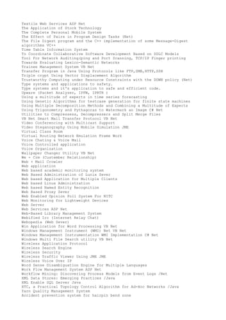 Textile Web Services ASP Net
The Application of Stock Technology
The Complete Personal Mobile System
The Effect of Pairs in Program Design Tasks (Net)
The File Digest program and the C++ implementation of some Message-Digest
algorithms VC++
Time Table Information System
To Coordinate Collaborative Software Development Based on SDLC Models
Tool For Network Auditing(ping and Port Scanning, TCP/IP Finger printing
Towards Evaluating Lexico-Semantic Networks
Trainee Management System VB Net
Transfer Program in Java Using Protocols like FTP,SMB,HTTP,SSH
Triple crypt Using Vector Displacement Algorithm
Trustworthy Computing under Resource Constraints with the DOWN policy (Net)
Type systems and applications to safety.
Type systems and it's application to safe and efficient code.
Upware (Packet Analyzer, IPFW, IPRTR )
Using a multitude of experts in time series forecasting
Using Genetic Algorithms for testcase generation for finite state machines
Using Multiple Decomposition Methods and Combining a Multitude of Experts
Using Trigonometry and Pythagoras to Watermark an Image C# Net
Utilities to Compressess, Decompressers and Split Merge Files
VB Net Smart Mail Transfer Protocol VB Net
Video Conferencing with Multicast Support
Video Steganography Using Mobile Simulation JME
Virtual Class Room
Virtual Routing Network Emulation Frame Work
Voice Chating & Voice Mail
Voice Controlled application
Voice Organization
Wallpaper Changer Utility VB Net
We - Crm (Custember Relationship)
Web + Mail Crowler
Web application
Web based academic monitoring system
Web Based Administration of Lunix Sever
Web based Application for Multiple Clients
Web based Linux Administration
Web based Named Entity Recognition
Web Based Proxy Sever
Web Enabled Opinion Poll System For NITC
Web Monitoring for Lightweight Devices
Web Server
Web Services ASP Net
Web-Based Library Management System
Webified Irc (Internet Relay Chat)
Webopedia (Web Sever)
Win Application for Word Processing VB Net
Windows Management Instrument (WMI) Net VB Net
Windows Management Instrumentation WMI Implementation C# Net
Windows Multi File Search utility VB Net
Wireless Application Protocol
Wireless Search Engine
Wireless Security
Wireless Traffic Viewer Using JME JME
Wireless Voice Over IP
Word Sense Disambiguation Engine for Multiple Languages
Work Flow Management System ASP Net
Workflow Mining: Discovering Process Models from Event Logs /Net
XML Data Stores: Emerging Practices /Java
XML Enable SQL Server Java
XTC, a Practical Topology Control Algorithm for Ad-Hoc Networks /Java
Yarn Quality Management System
Accident prevention system for hairpin bend zone

 
