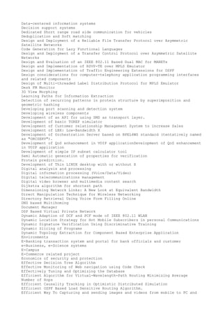 Data-centered information systems
Decision support systems
Dedicated Short range road side communication for vehicles
Deduplication and Soft matching
Design and Deployment of a Reliable File Transfer Protocol over Asymmetric
Satellite Networks
Code Generation for Lazy Functional Languages
Design and Deployment of a Transfer Control Protocol over Asymmetric Satellite
Networks
Design and Evaluation of an IEEE 802.11 Based Dual MAC for MANETs
Design and Implementation of RSVP-TE over MPLS Emulator
Design and Implementation of Traffic Engineering Extensions for OSPF
Design considerations for computer-telephony application programming interfaces
and related components
Design of Multi-threaded Label Distribution Protocol for MPLS Emulator
Desk FM Monitor
3D View Morphing
Learning Paths for Information Extraction
Detection of recurring patterns in protein structure by superimposition and
geometric hashing
Developing port scanning and detection system
Developing wireless components
Development of an API for using SMS as transport layer.
Development of basic TGREP simulator
Development of Customer relationship Management System to increase Sales
Development of LBX: Low-Bandwidth X
Development of Orchestration Server based on BPEL4WS standard (tentatively named
as "ORCSERV").
Development of QoS enhancement in VOIP applicationDevelopment of QoS enhancement
in VOIP application
Development of simple IP subnet calculator tool
Semi Automatic generation of properties for verification
Protein prediction.
Development of Thin LINUX desktop with or without X
Digital analysis and processing
Digital information processing (Voice/Data/Video)
Digital telecommunications management
Digital video browser and multimedia content search
Dijkstra algorithm for shortest path
Dimensioning Network Links: A New Look at Equivalent Bandwidth
Direct Manipulation Technique for Wireless Networking
Directory Retrieval Using Voice Form Filling Online
DNS based Multihoming
Document Manager
DSP Based Virtual Private Network
Dynamic Adaption of DCF and PCF mode of IEEE 802.11 WLAN
Dynamic Location Strategy for Hot Mobile Subscribers in personal Communications
Dynamic Signature Verification Using Discriminative Training
Dynamic Slicing of Programs
Dynamic Topology Extraction for Component Based Enterprise Application
Environments
E-Banking transaction system and portal for bank officials and customer
e-Business, e-Science systems
E-Campus
E-Commerce related project
Economics of security and protection
Effective Decision Tree Algorithm
Effective Monitoring of Web navigation using Code Check
Effectively Tuning and Optimizing the Database
Efficient Algorithm for Virtual-Wavelength-Path Routing Minimizing Average
Number of Hops
Efficient Causality Tracking in Optimistic Distributed Simulation
Efficient OSPF Based Load Sensitive Routing Algorithm.
Efficient Way To Capturing and sending images and videos from mobile to PC and

 