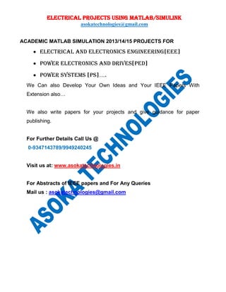 ELECTRICAL PROJECTS USING MATLAB/SIMULINK
asokatechnologies@gmail.com
ACADEMIC MATLAB SIMULATION 2013/14/15 PROJECTS FOR
 ELECTRICAL AND ELECTRONICs ENGINEERING[EEE]
 POWER ELECTRONICs AND DRIVES[PED]
 POWER SYSTEMS [PS]….
We Can also Develop Your Own Ideas and Your IEEE Papers With
Extension also…
We also write papers for your projects and give guidance for paper
publishing.
For Further Details Call Us @
0-9347143789/9949240245
Visit us at: www.asokatechnologies.in
For Abstracts of IEEE papers and For Any Queries
Mail us : asokatechnologies@gmail.com
 