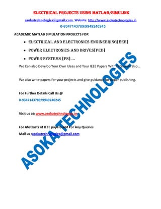 ELECTRICAL PROJECTS USING MATLAB/SIMULINK
asokatechnologies@gmail.com Website: http://www.asokatechnologies.in
0-9347143789/9949240245
ACADEMIC MATLAB SIMULATION PROJECTS FOR
• ELECTRICAL AND ELECTRONICs ENGINEERING[EEE]
• POWER ELECTRONICs AND DRIVES[PED]
• POWER SYSTEMS [PS]….
We Can also Develop Your Own Ideas and Your IEEE Papers With Extension also…
We also write papers for your projects and give guidance for paper publishing.
For Further Details Call Us @
0-9347143789/9949240245
Visit us at: www.asokatechnologies.in
For Abstracts of IEEE papers and For Any Queries
Mail us :asokatechnologies@gmail.com
 
