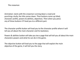 The snowman
Animation: starts with the snowman running down a road and
punching a bully, the title comes down. Then buttons come up titled,
character profile, powers & abilities, objectives. Then when you press
any of these buttons it’ll lead you to a different part.
The character profile button will lead you to the character profile where it will
tell you all about the main character and his backstory
Powers & abilities button will take you too a page that will tell you all about the main
characters powers and what he can do in the game.
The objective button will lead you to the page that will explain the main
objective of the game, it will tell you the story.
 