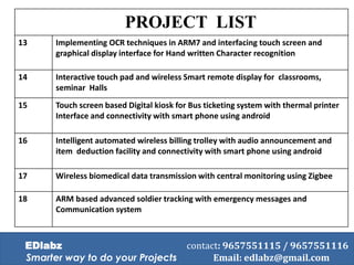 PROJECT LIST
13 Implementing OCR techniques in ARM7 and interfacing touch screen and
graphical display interface for Hand written Character recognition
14 Interactive touch pad and wireless Smart remote display for classrooms,
seminar Halls
15 Touch screen based Digital kiosk for Bus ticketing system with thermal printer
Interface and connectivity with smart phone using android
16 Intelligent automated wireless billing trolley with audio announcement and
item deduction facility and connectivity with smart phone using android
17 Wireless biomedical data transmission with central monitoring using Zigbee
18 ARM based advanced soldier tracking with emergency messages and
Communication system
EDlabz contact: 9657551115 / 9657551116
Smarter way to do your Projects Email: edlabz@gmail.com
 