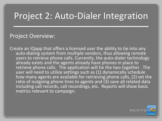 Project 2: Auto-Dialer Integration Project Overview: Create an IQapp that offers a licensed user the ability to tie into any auto-dialing system from multiple vendors, thus allowing remote users to retrieve phone calls. Currently, the auto-dialer technology already exists and the agents already have phones in place to retrieve phone calls.  The application will tie the two together.  The user will need to utilize settings such as (1) dynamically schedule how many agents are available for retrieving phone calls, (2) set the ratio of outgoing phone lines to agents and (3) save all related data including call records, call recordings, etc.  Reports will show basic metrics relevant to campaign. 