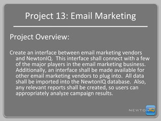 Project 13: Email Marketing Project Overview: Create an interface between email marketing vendors and NewtonIQ.  This interface shall connect with a few of the major players in the email marketing business.  Additionally, an interface shall be made available for other email marketing vendors to plug into.  All data shall be imported into the NewtonIQ database.  Also, any relevant reports shall be created, so users can appropriately analyze campaign results. 