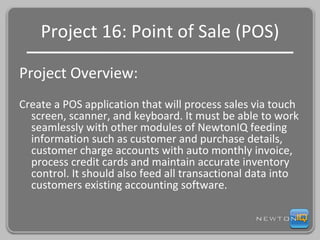 Project 16: Point of Sale (POS) Project Overview: Create a POS application that will process sales via touch screen, scanner, and keyboard. It must be able to work seamlessly with other modules of NewtonIQ feeding information such as customer and purchase details, customer charge accounts with auto monthly invoice, process credit cards and maintain accurate inventory control. It should also feed all transactional data into customers existing accounting software. 