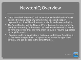 NewtonIQ Overview Once launched, NewtonIQ will be enterprise-level cloud software designed to run a company’s marketing, sales and support organizations.  It will be affordable, scalable, and easy-to-deploy. The SmartMarket will be NewtonIQ’s online marketplace of niche vendors competing for business.  All performance metrics are tied to vendor profiles, thus allowing them to build a resume supported by tangible results. IQapps are add-on applications that create additional functionality to the NewtonIQ platform.  IQapps can be owned by approved entities, and can be sold in the SmartMarket. 