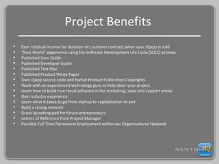 Project Benefits  Earn residual income for duration of customer contract when your IQapp is sold “ Real World” experience using the Software Development Life Cycle (SDLC) process Published User Guide Published Developer Guide Published Test Plan Published Product White Paper  Own IQapp source code and Partial Product Publication Copyrights Work with an experienced technology guru to help steer your project Learn how to build true cloud software in the marketing, sales and support arena Gain industry experience Learn what it takes to go from startup to capitalization to exit Build a strong network Great launching pad for future entrepreneurs Letters of Reference from Project Manager Possible Full Time Permanent Employment within our Organizational Network 