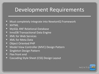 Development Requirements Must completely integrate into NewtonIQ Framework XHTML MySQL 4NF Relational Database InnoDB Transactional Data Engine XML for Web Services XML for Meta Data Object Oriented PHP Model View Controller (MVC) Design Pattern Singleton Design Pattern Flex front end Cascading Style Sheet (CSS) Design Layout 