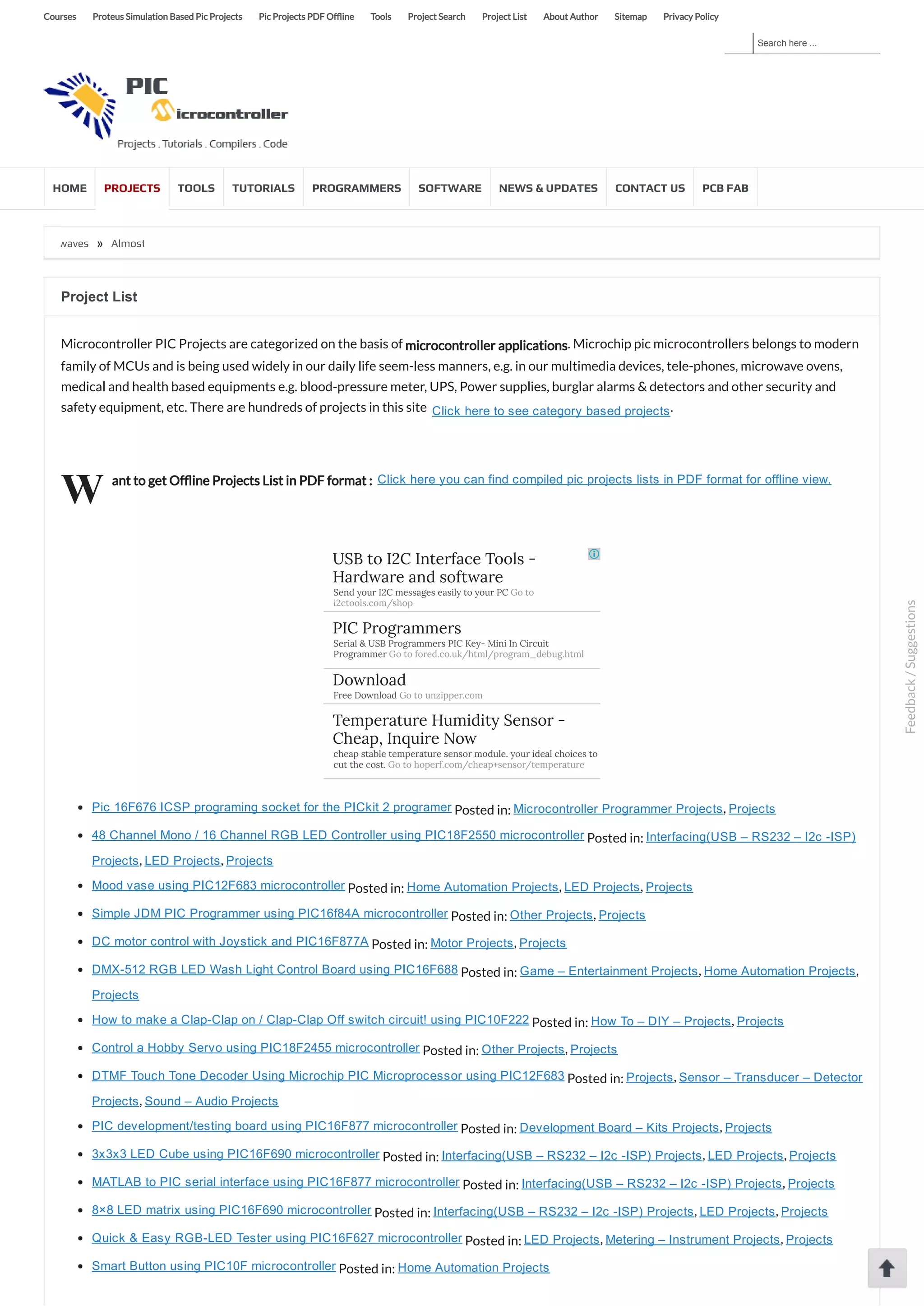 Search here ... Courses Proteus Simulation Based Pic Projects Pic Projects PDF Of ine Tools Project Search Project List About Author Sitemap Privacy Policy HOME PROJECTS TOOLS TUTORIALS PROGRAMMERS SOFTWARE NEWS & UPDATES CONTACT US PCB FAB ered by radio waves » Almost No Parts’ 12/24hrs LED Clock using pic microcontroller W Project List Microcontroller PIC Projects are categorized on the basis of microcontroller applications. Microchip pic microcontrollers belongs to modern family of MCUs and is being used widely in our daily life seem-less manners, e.g. in our multimedia devices, tele-phones, microwave ovens, medical and health based equipments e.g. blood-pressure meter, UPS, Power supplies, burglar alarms & detectors and other security and safety equipment, etc. There are hundreds of projects in this site  Click here to see category based projects. ant to get Of ine Projects List in PDF format :  Click here you can find compiled pic projects lists in PDF format for offline view. Pic 16F676 ICSP programing socket for the PICkit 2 programer Posted in: Microcontroller Programmer Projects, Projects 48 Channel Mono / 16 Channel RGB LED Controller using PIC18F2550 microcontroller Posted in: Interfacing(USB – RS232 – I2c ­ISP) Projects, LED Projects, Projects Mood vase using PIC12F683 microcontroller Posted in: Home Automation Projects, LED Projects, Projects Simple JDM PIC Programmer using PIC16f84A microcontroller Posted in: Other Projects, Projects DC motor control with Joystick and PIC16F877A Posted in: Motor Projects, Projects DMX­512 RGB LED Wash Light Control Board using PIC16F688 Posted in: Game – Entertainment Projects, Home Automation Projects, Projects How to make a Clap­Clap on / Clap­Clap Off switch circuit! using PIC10F222 Posted in: How To – DIY – Projects, Projects Control a Hobby Servo using PIC18F2455 microcontroller Posted in: Other Projects, Projects DTMF Touch Tone Decoder Using Microchip PIC Microprocessor using PIC12F683 Posted in: Projects, Sensor – Transducer – Detector Projects, Sound – Audio Projects PIC development/testing board using PIC16F877 microcontroller Posted in: Development Board – Kits Projects, Projects 3x3x3 LED Cube using PIC16F690 microcontroller Posted in: Interfacing(USB – RS232 – I2c ­ISP) Projects, LED Projects, Projects MATLAB to PIC serial interface using PIC16F877 microcontroller Posted in: Interfacing(USB – RS232 – I2c ­ISP) Projects, Projects 8×8 LED matrix using PIC16F690 microcontroller Posted in: Interfacing(USB – RS232 – I2c ­ISP) Projects, LED Projects, Projects Quick & Easy RGB­LED Tester using PIC16F627 microcontroller Posted in: LED Projects, Metering – Instrument Projects, Projects Smart Button using PIC10F microcontroller Posted in: Home Automation Projects USB to I2C Interface Tools - Hardware and software Send your I2C messages easily to your PC Go to i2ctools.com/shop PIC Programmers Serial & USB Programmers PIC Key- Mini In Circuit Programmer Go to fored.co.uk/html/program_debug.html Download Free Download Go to unzipper.com Temperature Humidity Sensor - Cheap, Inquire Now cheap stable temperature sensor module. your ideal choices to cut the cost. Go to hoperf.com/cheap+sensor/temperature Feedback/Suggestions 