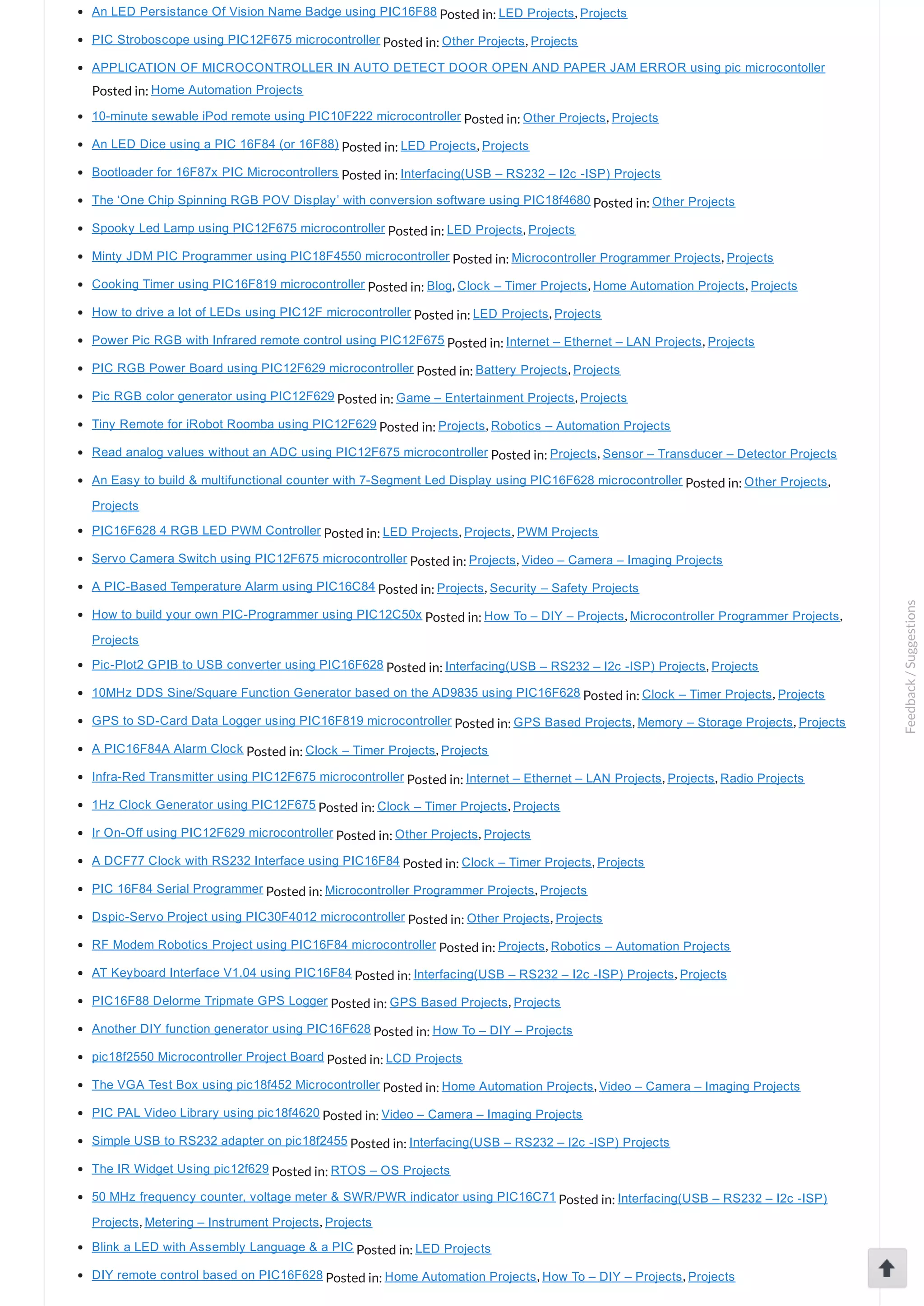 An LED Persistance Of Vision Name Badge using PIC16F88 Posted in: LED Projects, Projects PIC Stroboscope using PIC12F675 microcontroller Posted in: Other Projects, Projects APPLICATION OF MICROCONTROLLER IN AUTO DETECT DOOR OPEN AND PAPER JAM ERROR using pic microcontoller Posted in: Home Automation Projects 10­minute sewable iPod remote using PIC10F222 microcontroller Posted in: Other Projects, Projects An LED Dice using a PIC 16F84 (or 16F88) Posted in: LED Projects, Projects Bootloader for 16F87x PIC Microcontrollers Posted in: Interfacing(USB – RS232 – I2c ­ISP) Projects The ‘One Chip Spinning RGB POV Display’ with conversion software using PIC18f4680 Posted in: Other Projects Spooky Led Lamp using PIC12F675 microcontroller Posted in: LED Projects, Projects Minty JDM PIC Programmer using PIC18F4550 microcontroller Posted in: Microcontroller Programmer Projects, Projects Cooking Timer using PIC16F819 microcontroller Posted in: Blog, Clock – Timer Projects, Home Automation Projects, Projects How to drive a lot of LEDs using PIC12F microcontroller Posted in: LED Projects, Projects Power Pic RGB with Infrared remote control using PIC12F675 Posted in: Internet – Ethernet – LAN Projects, Projects PIC RGB Power Board using PIC12F629 microcontroller Posted in: Battery Projects, Projects Pic RGB color generator using PIC12F629 Posted in: Game – Entertainment Projects, Projects Tiny Remote for iRobot Roomba using PIC12F629 Posted in: Projects, Robotics – Automation Projects Read analog values without an ADC using PIC12F675 microcontroller Posted in: Projects, Sensor – Transducer – Detector Projects An Easy to build & multifunctional counter with 7­Segment Led Display using PIC16F628 microcontroller Posted in: Other Projects, Projects PIC16F628 4 RGB LED PWM Controller Posted in: LED Projects, Projects, PWM Projects Servo Camera Switch using PIC12F675 microcontroller Posted in: Projects, Video – Camera – Imaging Projects A PIC­Based Temperature Alarm using PIC16C84 Posted in: Projects, Security – Safety Projects How to build your own PIC­Programmer using PIC12C50x Posted in: How To – DIY – Projects, Microcontroller Programmer Projects, Projects Pic­Plot2 GPIB to USB converter using PIC16F628 Posted in: Interfacing(USB – RS232 – I2c ­ISP) Projects, Projects 10MHz DDS Sine/Square Function Generator based on the AD9835 using PIC16F628 Posted in: Clock – Timer Projects, Projects GPS to SD­Card Data Logger using PIC16F819 microcontroller Posted in: GPS Based Projects, Memory – Storage Projects, Projects A PIC16F84A Alarm Clock Posted in: Clock – Timer Projects, Projects Infra­Red Transmitter using PIC12F675 microcontroller Posted in: Internet – Ethernet – LAN Projects, Projects, Radio Projects 1Hz Clock Generator using PIC12F675 Posted in: Clock – Timer Projects, Projects Ir On­Off using PIC12F629 microcontroller Posted in: Other Projects, Projects A DCF77 Clock with RS232 Interface using PIC16F84 Posted in: Clock – Timer Projects, Projects PIC 16F84 Serial Programmer Posted in: Microcontroller Programmer Projects, Projects Dspic­Servo Project using PIC30F4012 microcontroller Posted in: Other Projects, Projects RF Modem Robotics Project using PIC16F84 microcontroller Posted in: Projects, Robotics – Automation Projects AT Keyboard Interface V1.04 using PIC16F84 Posted in: Interfacing(USB – RS232 – I2c ­ISP) Projects, Projects PIC16F88 Delorme Tripmate GPS Logger Posted in: GPS Based Projects, Projects Another DIY function generator using PIC16F628 Posted in: How To – DIY – Projects pic18f2550 Microcontroller Project Board Posted in: LCD Projects The VGA Test Box using pic18f452 Microcontroller Posted in: Home Automation Projects, Video – Camera – Imaging Projects PIC PAL Video Library using pic18f4620 Posted in: Video – Camera – Imaging Projects Simple USB to RS232 adapter on pic18f2455 Posted in: Interfacing(USB – RS232 – I2c ­ISP) Projects The IR Widget Using pic12f629 Posted in: RTOS – OS Projects 50 MHz frequency counter, voltage meter & SWR/PWR indicator using PIC16C71 Posted in: Interfacing(USB – RS232 – I2c ­ISP) Projects, Metering – Instrument Projects, Projects Blink a LED with Assembly Language & a PIC Posted in: LED Projects DIY remote control based on PIC16F628 Posted in: Home Automation Projects, How To – DIY – Projects, Projects Feedback/Suggestions 