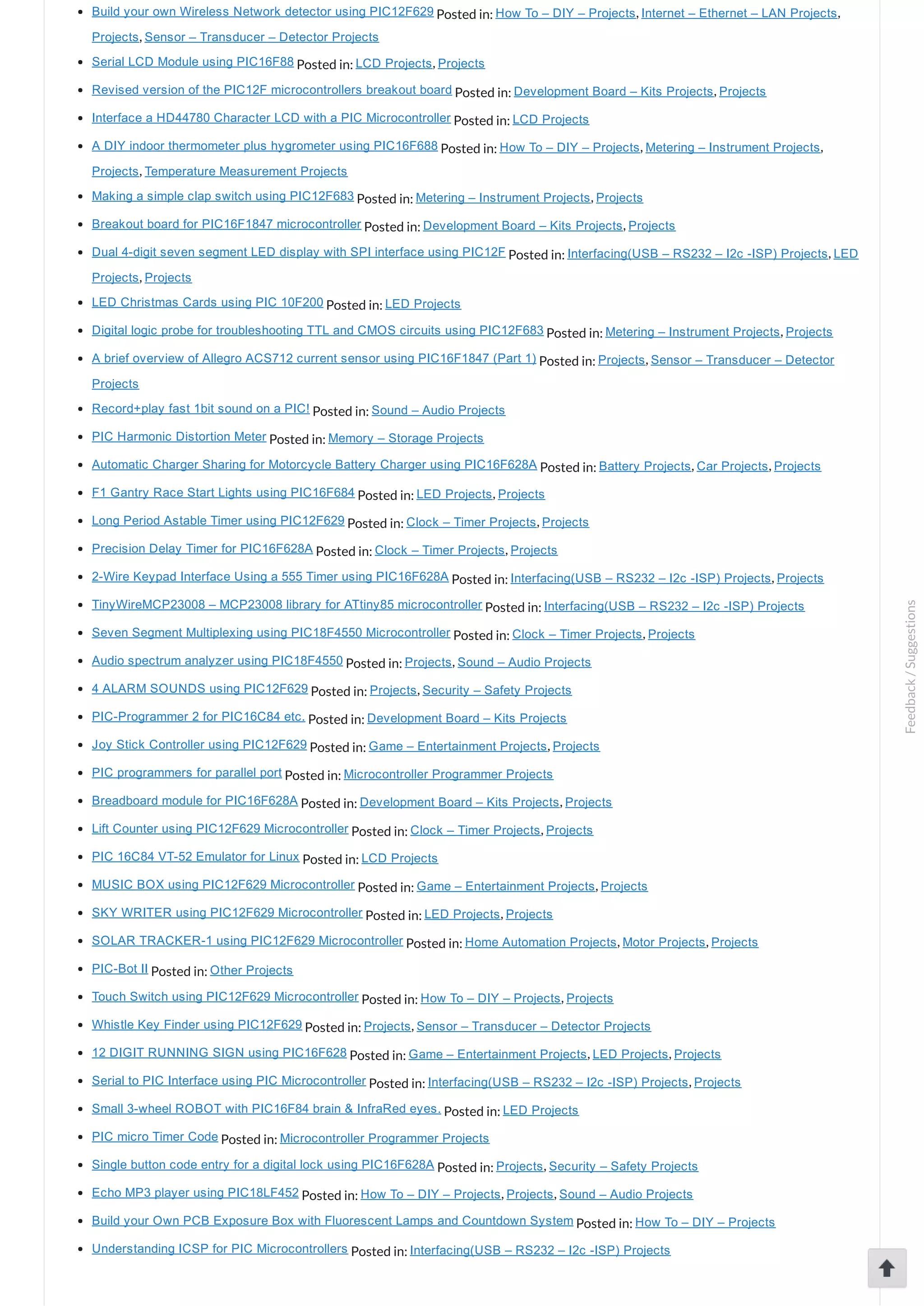 Build your own Wireless Network detector using PIC12F629 Posted in: How To – DIY – Projects, Internet – Ethernet – LAN Projects, Projects, Sensor – Transducer – Detector Projects Serial LCD Module using PIC16F88 Posted in: LCD Projects, Projects Revised version of the PIC12F microcontrollers breakout board Posted in: Development Board – Kits Projects, Projects Interface a HD44780 Character LCD with a PIC Microcontroller Posted in: LCD Projects A DIY indoor thermometer plus hygrometer using PIC16F688 Posted in: How To – DIY – Projects, Metering – Instrument Projects, Projects, Temperature Measurement Projects Making a simple clap switch using PIC12F683 Posted in: Metering – Instrument Projects, Projects Breakout board for PIC16F1847 microcontroller Posted in: Development Board – Kits Projects, Projects Dual 4­digit seven segment LED display with SPI interface using PIC12F Posted in: Interfacing(USB – RS232 – I2c ­ISP) Projects, LED Projects, Projects LED Christmas Cards using PIC 10F200 Posted in: LED Projects Digital logic probe for troubleshooting TTL and CMOS circuits using PIC12F683 Posted in: Metering – Instrument Projects, Projects A brief overview of Allegro ACS712 current sensor using PIC16F1847 (Part 1) Posted in: Projects, Sensor – Transducer – Detector Projects Record+play fast 1bit sound on a PIC! Posted in: Sound – Audio Projects PIC Harmonic Distortion Meter Posted in: Memory – Storage Projects Automatic Charger Sharing for Motorcycle Battery Charger using PIC16F628A Posted in: Battery Projects, Car Projects, Projects F1 Gantry Race Start Lights using PIC16F684 Posted in: LED Projects, Projects Long Period Astable Timer using PIC12F629 Posted in: Clock – Timer Projects, Projects Precision Delay Timer for PIC16F628A Posted in: Clock – Timer Projects, Projects 2­Wire Keypad Interface Using a 555 Timer using PIC16F628A Posted in: Interfacing(USB – RS232 – I2c ­ISP) Projects, Projects TinyWireMCP23008 – MCP23008 library for ATtiny85 microcontroller Posted in: Interfacing(USB – RS232 – I2c ­ISP) Projects Seven Segment Multiplexing using PIC18F4550 Microcontroller Posted in: Clock – Timer Projects, Projects Audio spectrum analyzer using PIC18F4550 Posted in: Projects, Sound – Audio Projects 4 ALARM SOUNDS using PIC12F629 Posted in: Projects, Security – Safety Projects PIC­Programmer 2 for PIC16C84 etc. Posted in: Development Board – Kits Projects Joy Stick Controller using PIC12F629 Posted in: Game – Entertainment Projects, Projects PIC programmers for parallel port Posted in: Microcontroller Programmer Projects Breadboard module for PIC16F628A Posted in: Development Board – Kits Projects, Projects Lift Counter using PIC12F629 Microcontroller Posted in: Clock – Timer Projects, Projects PIC 16C84 VT­52 Emulator for Linux Posted in: LCD Projects MUSIC BOX using PIC12F629 Microcontroller Posted in: Game – Entertainment Projects, Projects SKY WRITER using PIC12F629 Microcontroller Posted in: LED Projects, Projects SOLAR TRACKER­1 using PIC12F629 Microcontroller Posted in: Home Automation Projects, Motor Projects, Projects PIC­Bot II Posted in: Other Projects Touch Switch using PIC12F629 Microcontroller Posted in: How To – DIY – Projects, Projects Whistle Key Finder using PIC12F629 Posted in: Projects, Sensor – Transducer – Detector Projects 12 DIGIT RUNNING SIGN using PIC16F628 Posted in: Game – Entertainment Projects, LED Projects, Projects Serial to PIC Interface using PIC Microcontroller Posted in: Interfacing(USB – RS232 – I2c ­ISP) Projects, Projects Small 3­wheel ROBOT with PIC16F84 brain & InfraRed eyes. Posted in: LED Projects PIC micro Timer Code Posted in: Microcontroller Programmer Projects Single button code entry for a digital lock using PIC16F628A Posted in: Projects, Security – Safety Projects Echo MP3 player using PIC18LF452 Posted in: How To – DIY – Projects, Projects, Sound – Audio Projects Build your Own PCB Exposure Box with Fluorescent Lamps and Countdown System Posted in: How To – DIY – Projects Understanding ICSP for PIC Microcontrollers Posted in: Interfacing(USB – RS232 – I2c ­ISP) Projects Feedback/Suggestions 
